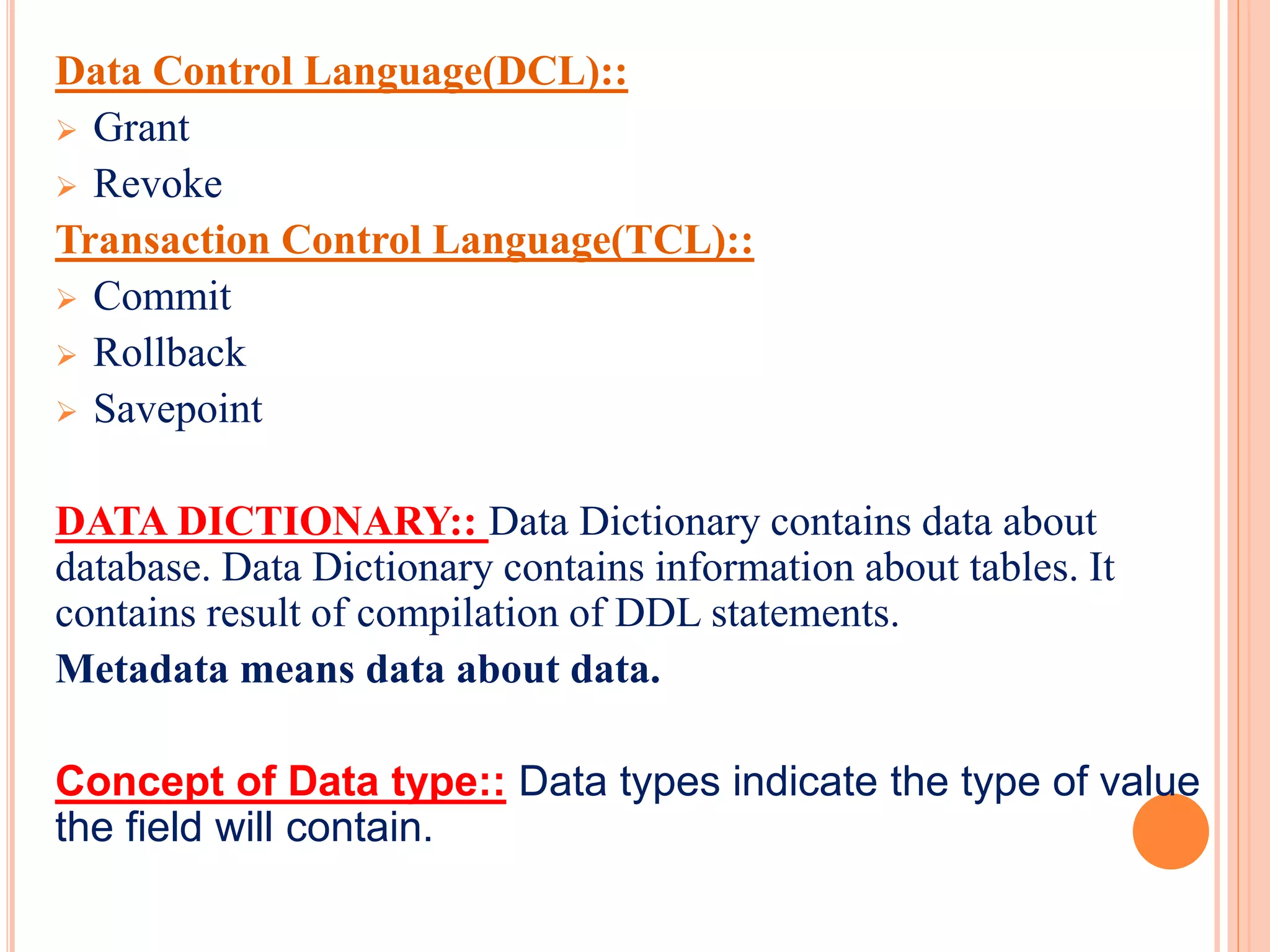 Data Control Language(DCL)::
 Grant
 Revoke
Transaction Control Language(TCL)::
 Commit
 Rollback
 Savepoint
DATA DICTIONARY:: Data Dictionary contains data about
database. Data Dictionary contains information about tables. It
contains result of compilation of DDL statements.
Metadata means data about data.
Concept of Data type:: Data types indicate the type of value
the field will contain.
 