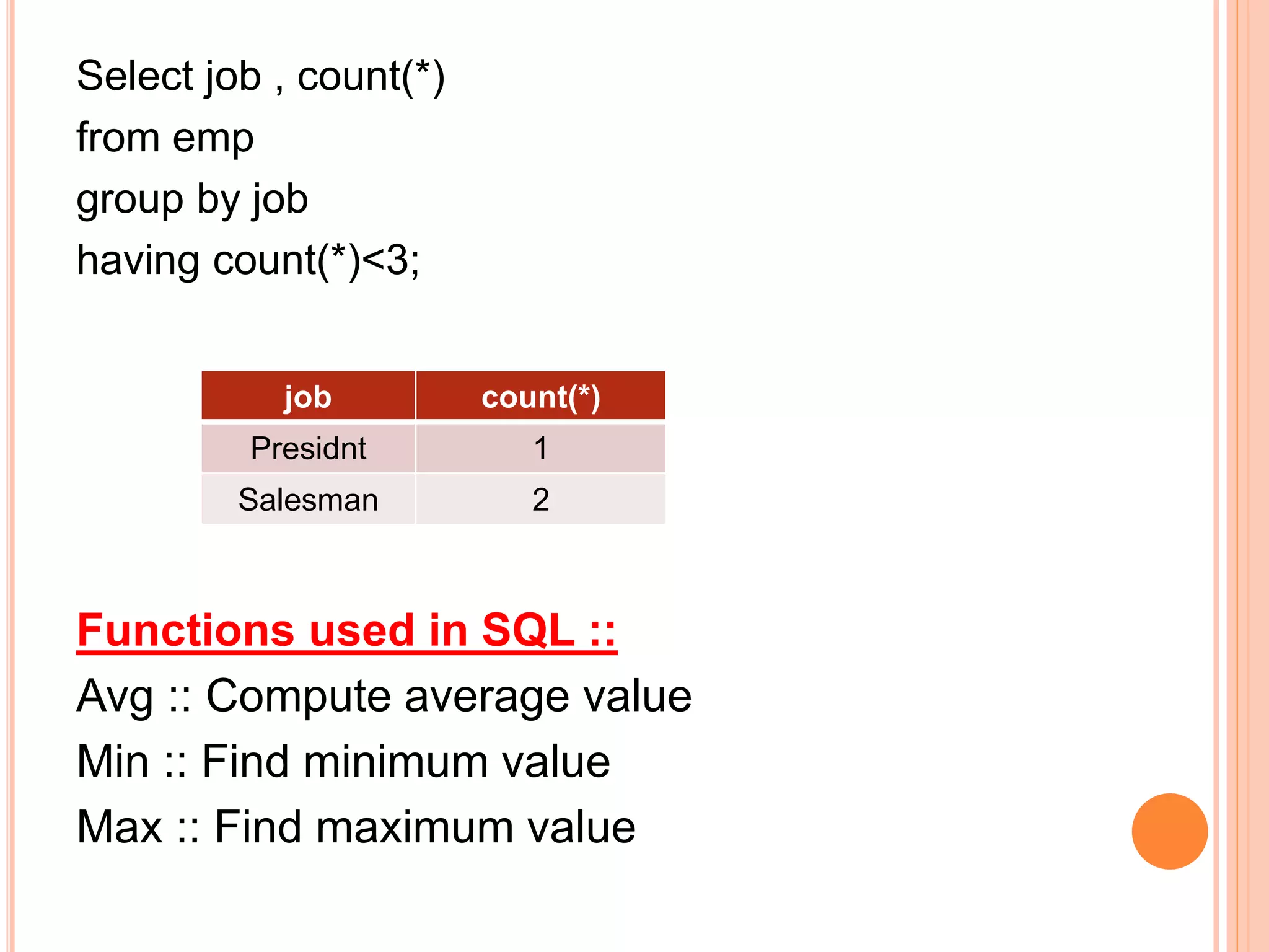 Select job , count(*)
from emp
group by job
having count(*)<3;
Functions used in SQL ::
Avg :: Compute average value
Min :: Find minimum value
Max :: Find maximum value
job count(*)
Presidnt 1
Salesman 2
 