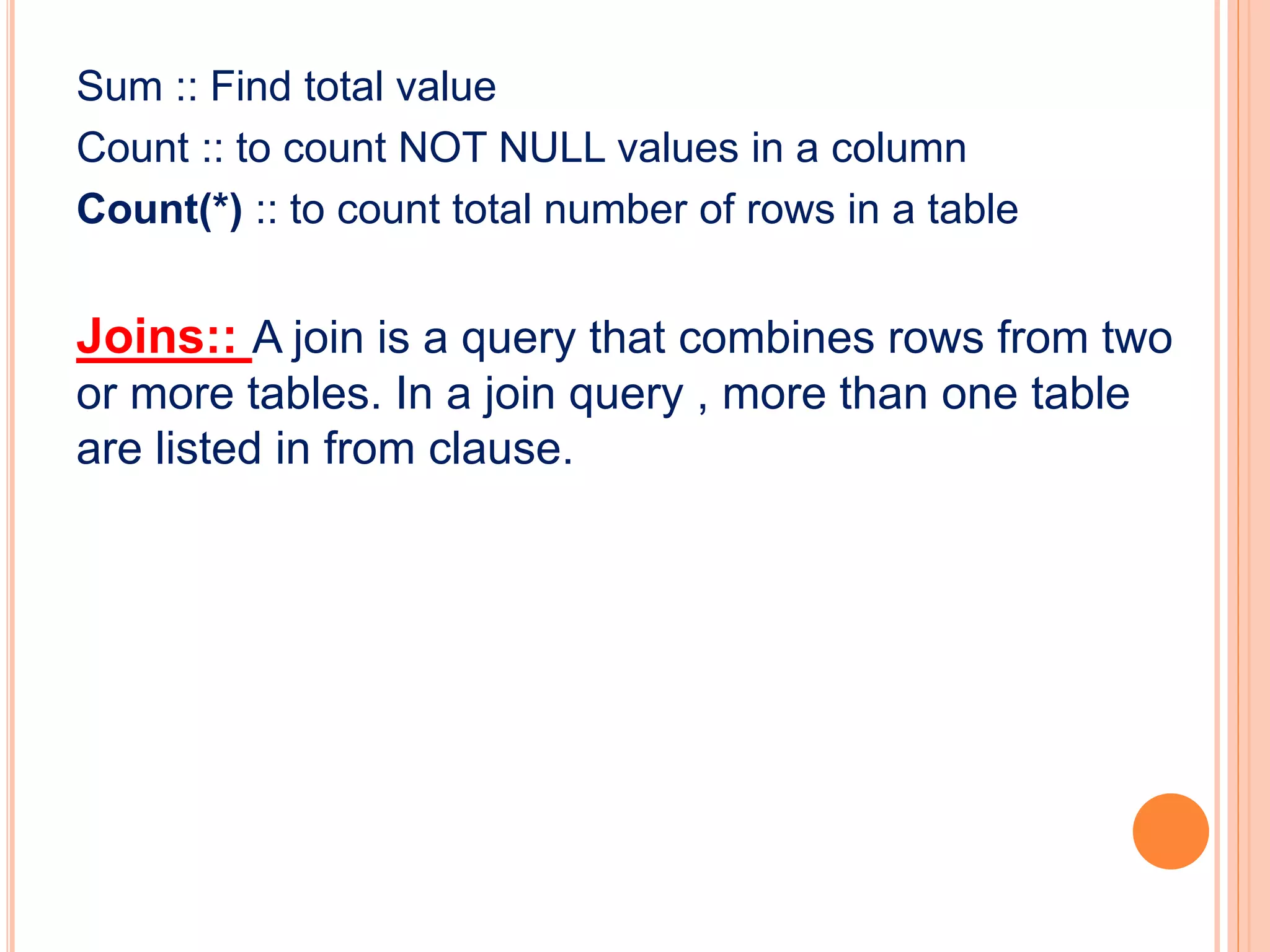Sum :: Find total value
Count :: to count NOT NULL values in a column
Count(*) :: to count total number of rows in a table
Joins:: A join is a query that combines rows from two
or more tables. In a join query , more than one table
are listed in from clause.
 