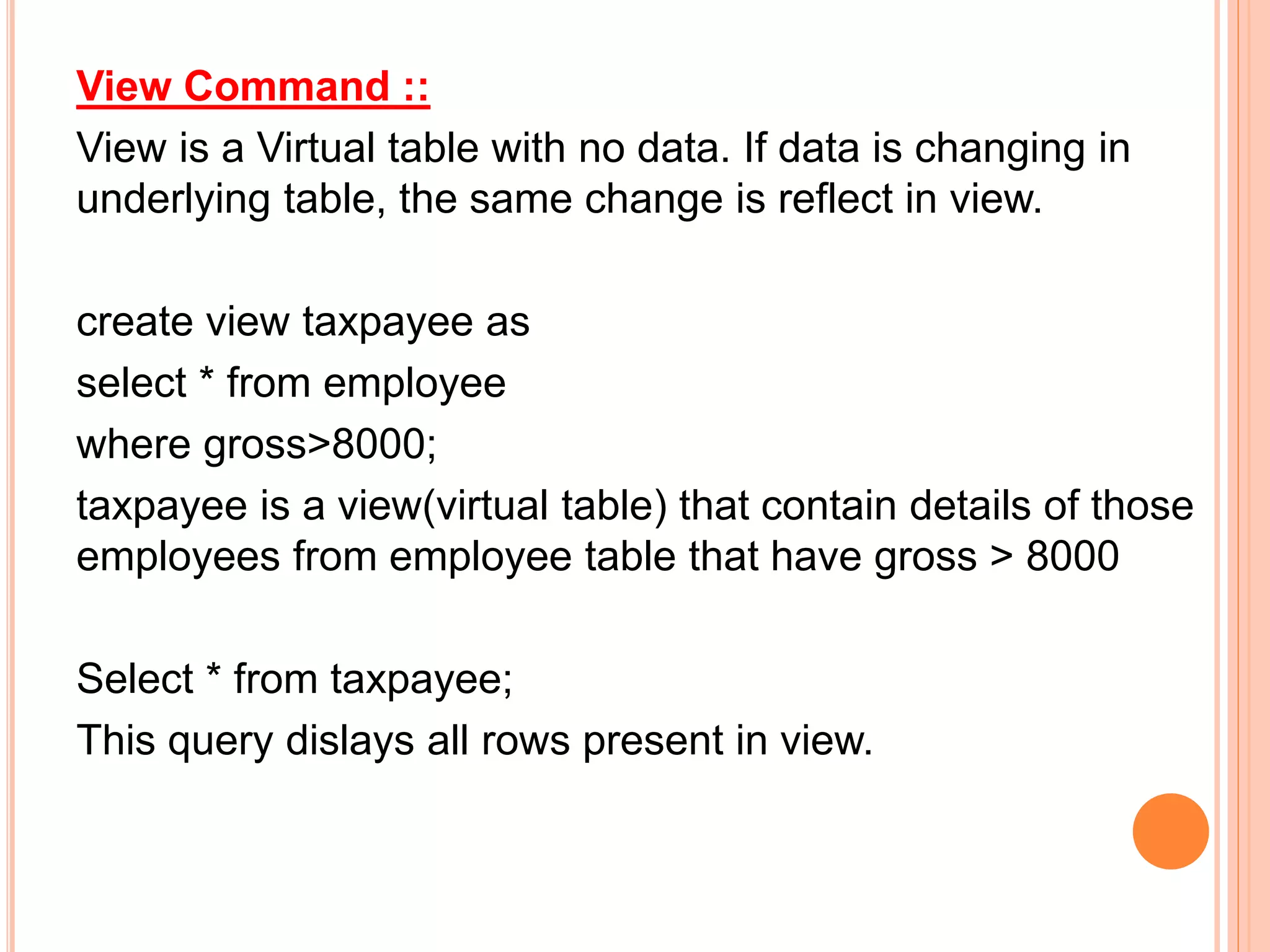 View Command ::
View is a Virtual table with no data. If data is changing in
underlying table, the same change is reflect in view.
create view taxpayee as
select * from employee
where gross>8000;
taxpayee is a view(virtual table) that contain details of those
employees from employee table that have gross > 8000
Select * from taxpayee;
This query dislays all rows present in view.
 