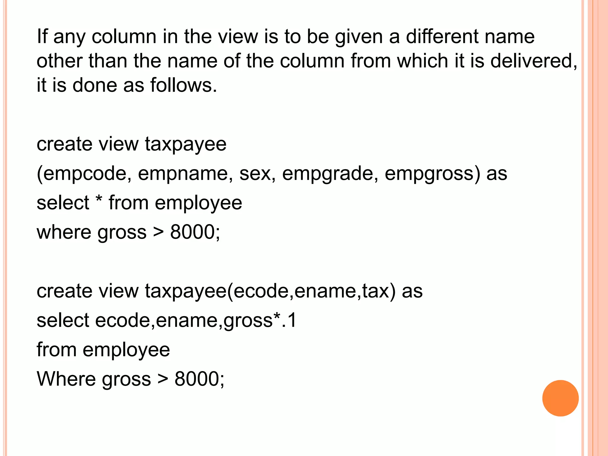 If any column in the view is to be given a different name
other than the name of the column from which it is delivered,
it is done as follows.
create view taxpayee
(empcode, empname, sex, empgrade, empgross) as
select * from employee
where gross > 8000;
create view taxpayee(ecode,ename,tax) as
select ecode,ename,gross*.1
from employee
Where gross > 8000;
 