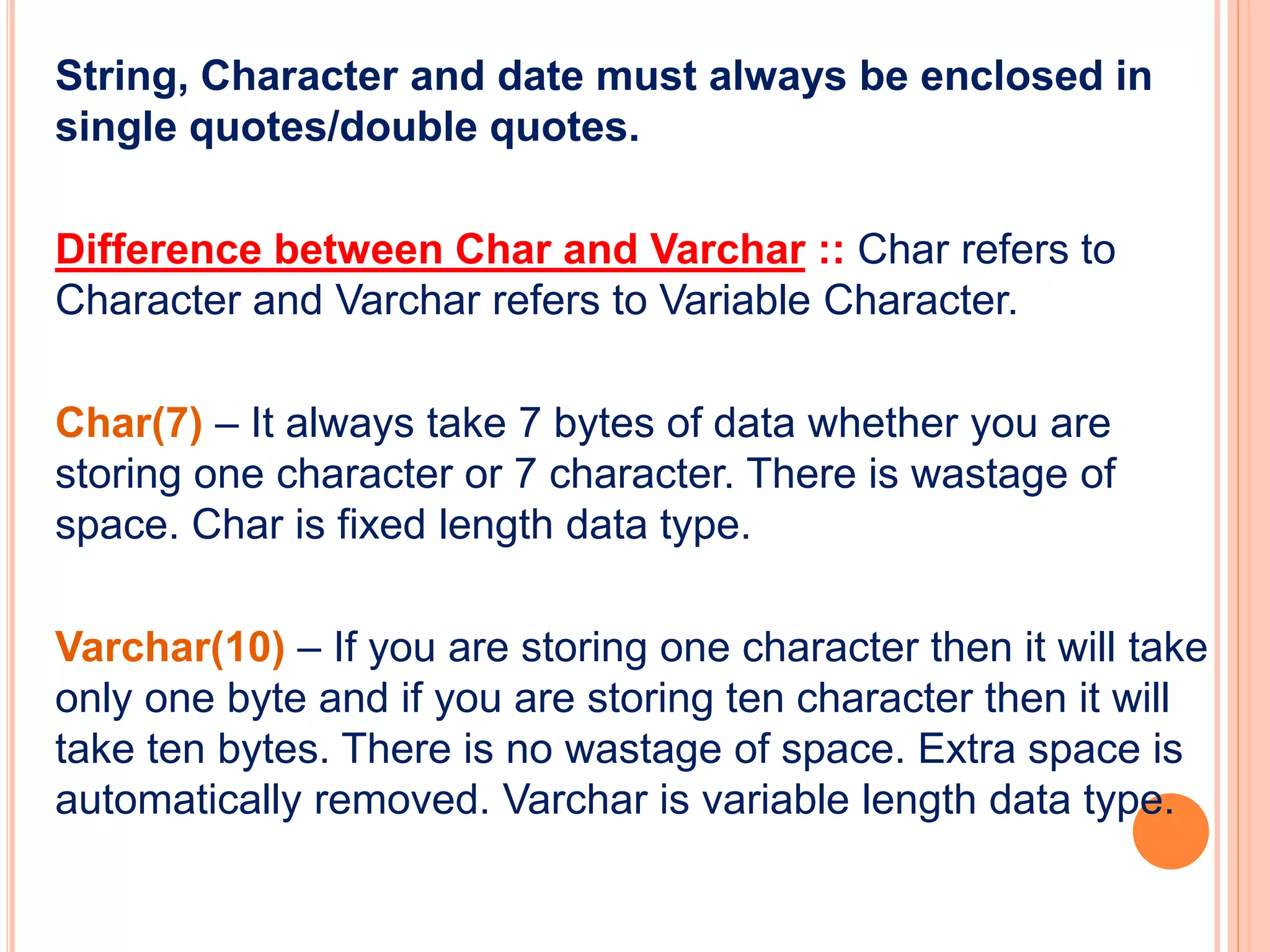String, Character and date must always be enclosed in
single quotes/double quotes.
Difference between Char and Varchar :: Char refers to
Character and Varchar refers to Variable Character.
Char(7) – It always take 7 bytes of data whether you are
storing one character or 7 character. There is wastage of
space. Char is fixed length data type.
Varchar(10) – If you are storing one character then it will take
only one byte and if you are storing ten character then it will
take ten bytes. There is no wastage of space. Extra space is
automatically removed. Varchar is variable length data type.
 