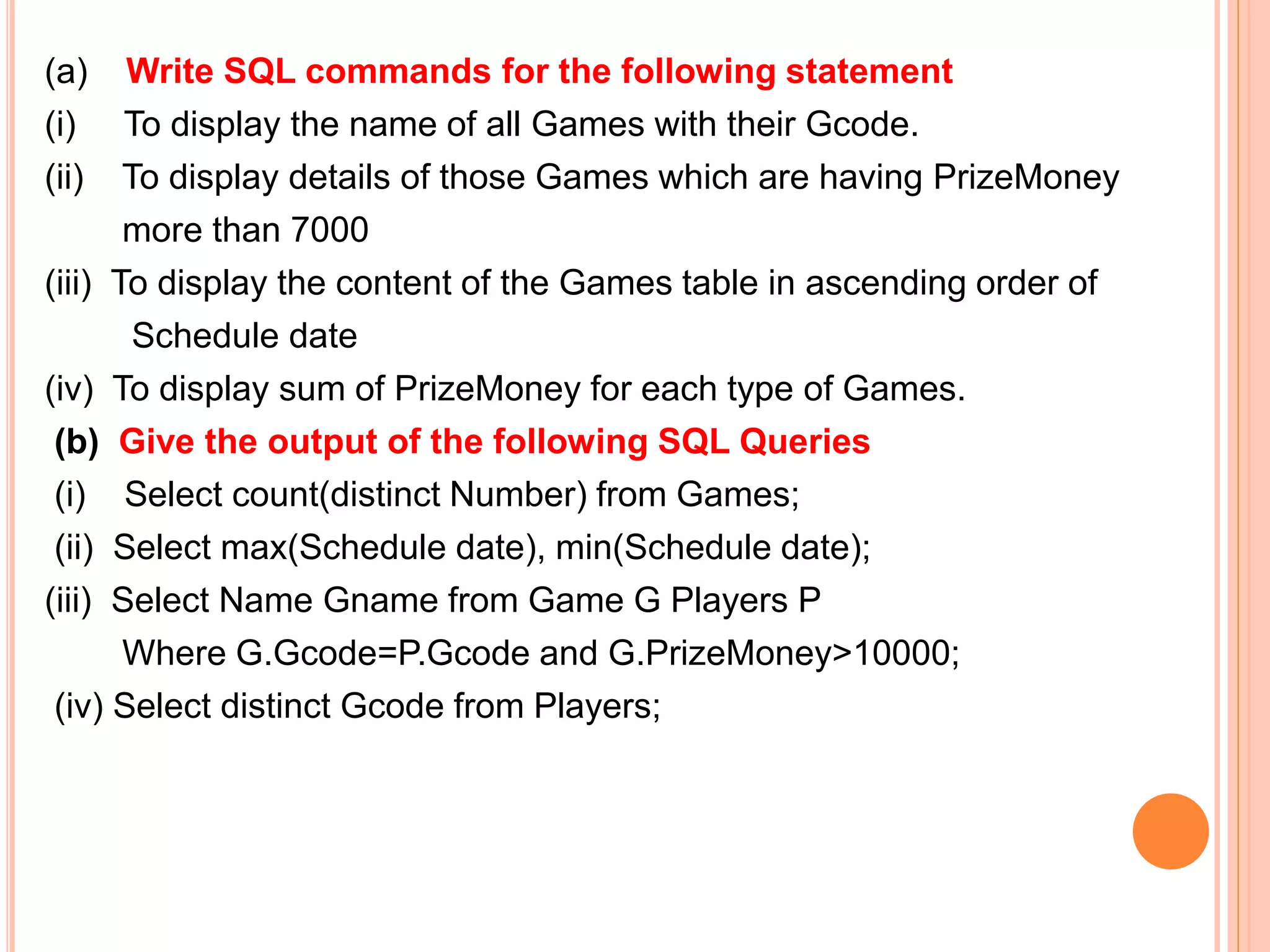 (a) Write SQL commands for the following statement
(i) To display the name of all Games with their Gcode.
(ii) To display details of those Games which are having PrizeMoney
more than 7000
(iii) To display the content of the Games table in ascending order of
Schedule date
(iv) To display sum of PrizeMoney for each type of Games.
(b) Give the output of the following SQL Queries
(i) Select count(distinct Number) from Games;
(ii) Select max(Schedule date), min(Schedule date);
(iii) Select Name Gname from Game G Players P
Where G.Gcode=P.Gcode and G.PrizeMoney>10000;
(iv) Select distinct Gcode from Players;
 