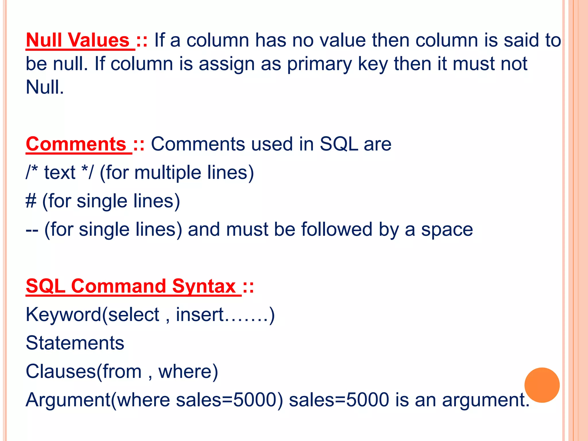 Null Values :: If a column has no value then column is said to
be null. If column is assign as primary key then it must not
Null.
Comments :: Comments used in SQL are
/* text */ (for multiple lines)
# (for single lines)
-- (for single lines) and must be followed by a space
SQL Command Syntax ::
Keyword(select , insert…….)
Statements
Clauses(from , where)
Argument(where sales=5000) sales=5000 is an argument.
 