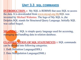 UNIT 3.3 SQL COMMANDS
INTRODUCTION :: My SQL is RDBMS that uses SQL to access
the data. It is downloaded from www.mysql.org.MySQL was
invented by Michael Widenius. The logo of My SQL is ,the
Dolphin.SQL stands for Structured Query Language. Initially SQL
was called Sequel.
MEANING :: SQL is simple query language used for accessing,
managing and handling data in relation database.
CLASSIFICATION OF SQL STATEMENTS :: SQL commands
can be divided into following categories.
1. Data Definition Language(DDL)
2. Data Manipulation Language(DML)
 