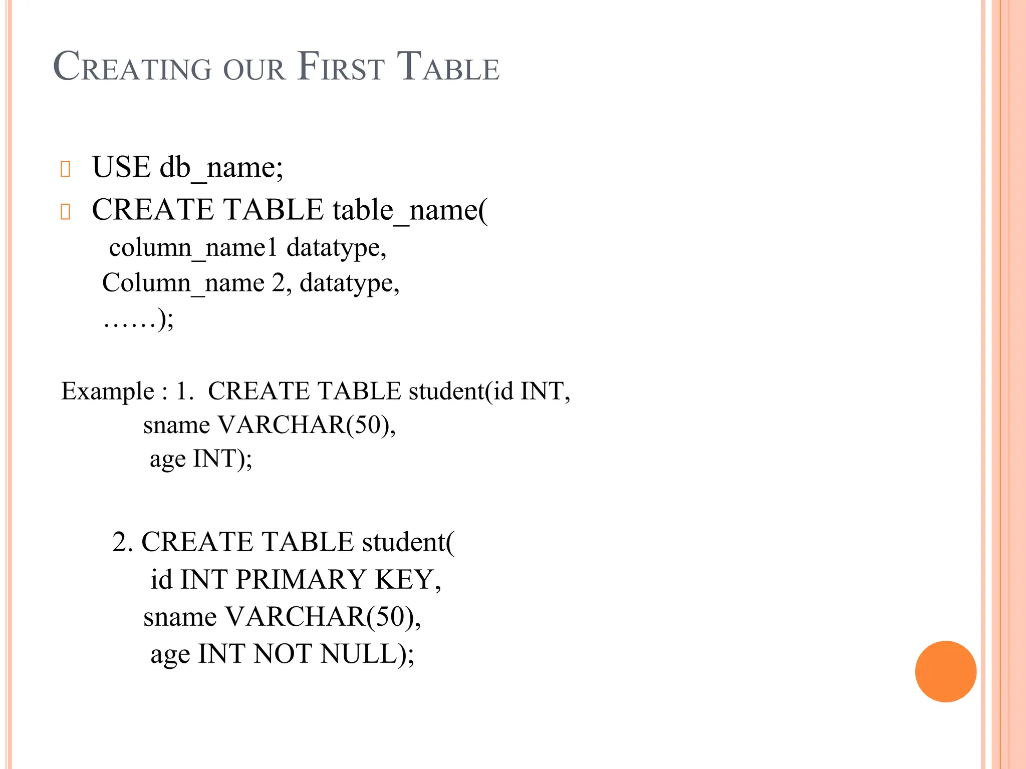 CREATING OUR FIRST TABLE
USE db_name;
CREATE TABLE table_name(
column_name1 datatype,
Column_name 2, datatype,
……);
Example : 1. CREATE TABLE student(id INT,
sname VARCHAR(50),
age INT);
2. CREATE TABLE student(
id INT PRIMARY KEY,
sname VARCHAR(50),
age INT NOT NULL);
 