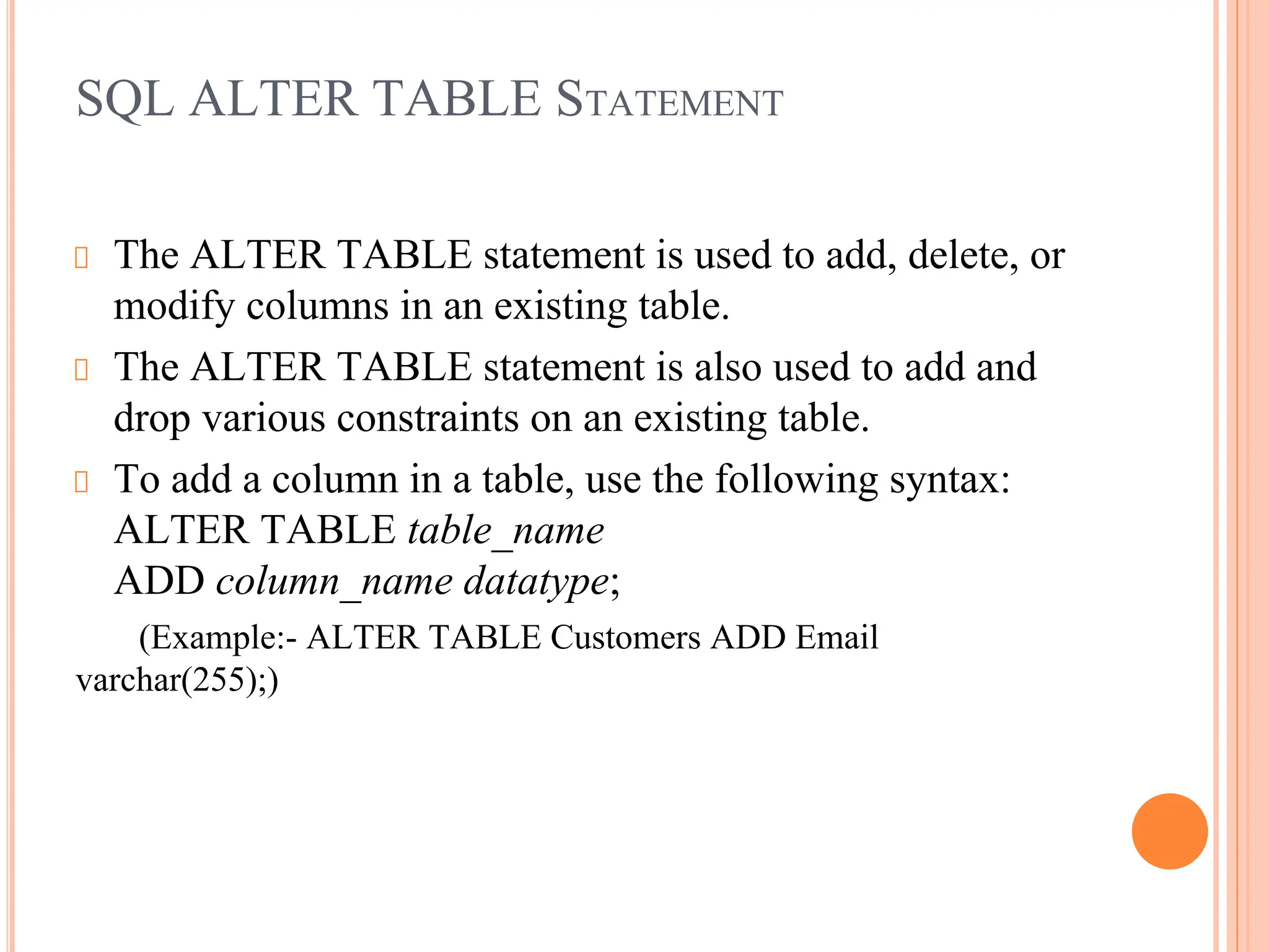 SQL ALTER TABLE STATEMENT
The ALTER TABLE statement is used to add, delete, or
modify columns in an existing table.
The ALTER TABLE statement is also used to add and
drop various constraints on an existing table.
To add a column in a table, use the following syntax:
ALTER TABLE table_name
ADD column_name datatype;
(Example:- ALTER TABLE Customers ADD Email
varchar(255);)
 