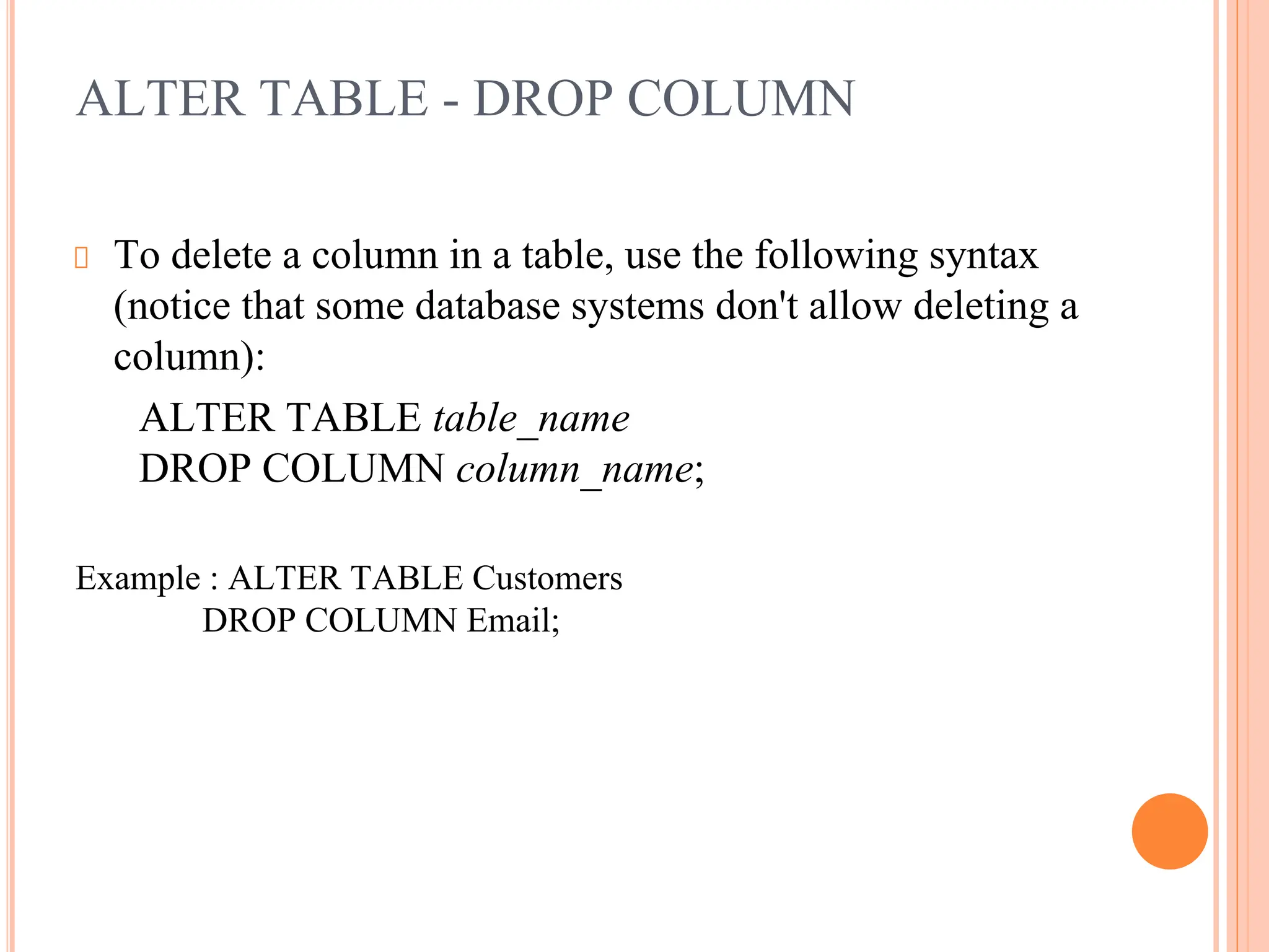 ALTER TABLE - DROP COLUMN
To delete a column in a table, use the following syntax
(notice that some database systems don't allow deleting a
column):
ALTER TABLE table_name
DROP COLUMN column_name;
Example : ALTER TABLE Customers
DROP COLUMN Email;
 
