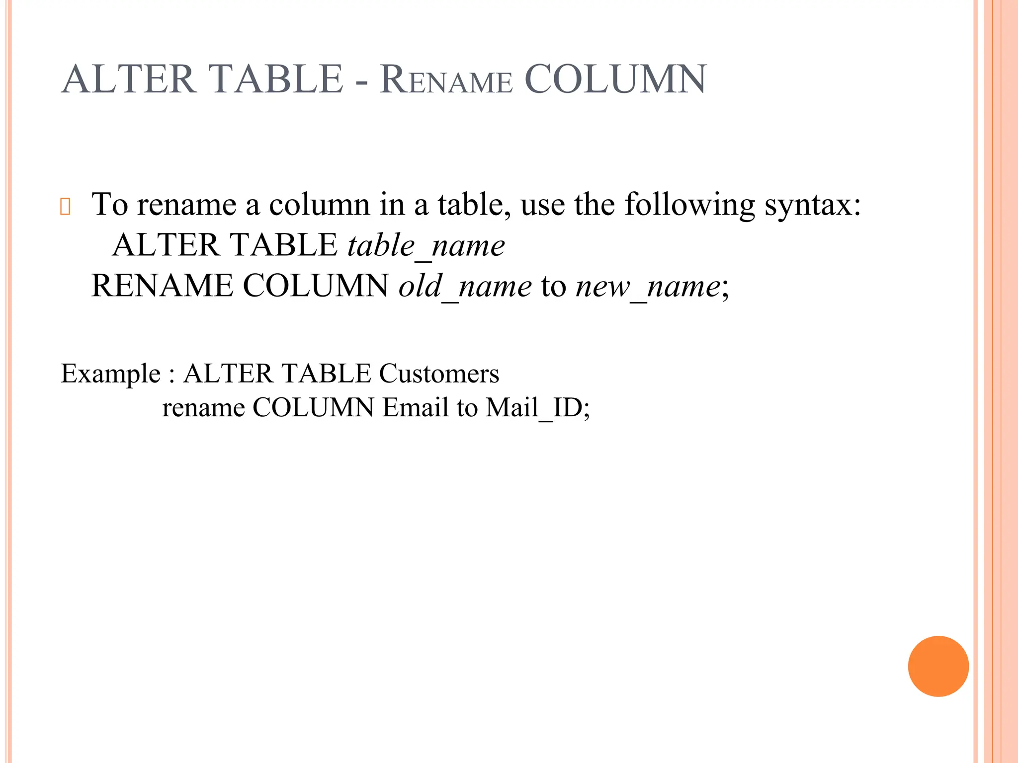 ALTER TABLE - RENAME COLUMN
To rename a column in a table, use the following syntax:
ALTER TABLE table_name
RENAME COLUMN old_name to new_name;
Example : ALTER TABLE Customers
rename COLUMN Email to Mail_ID;
 
