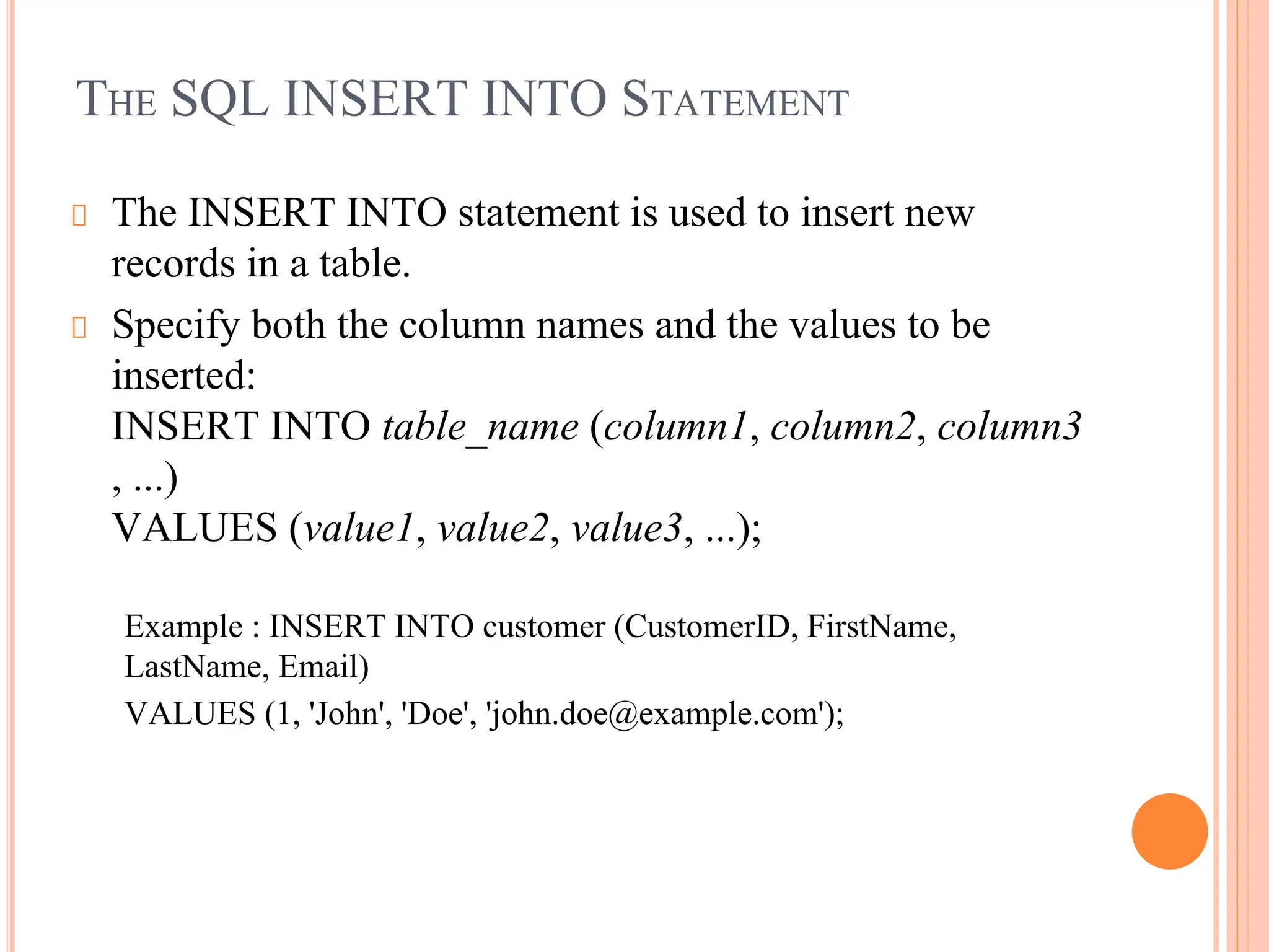 THE SQL INSERT INTO STATEMENT
The INSERT INTO statement is used to insert new
records in a table.
Specify both the column names and the values to be
inserted:
INSERT INTO table_name (column1, column2, column3
, ...)
VALUES (value1, value2, value3, ...);
Example : INSERT INTO customer (CustomerID, FirstName,
LastName, Email)
VALUES (1, 'John', 'Doe', 'john.doe@example.com');
 