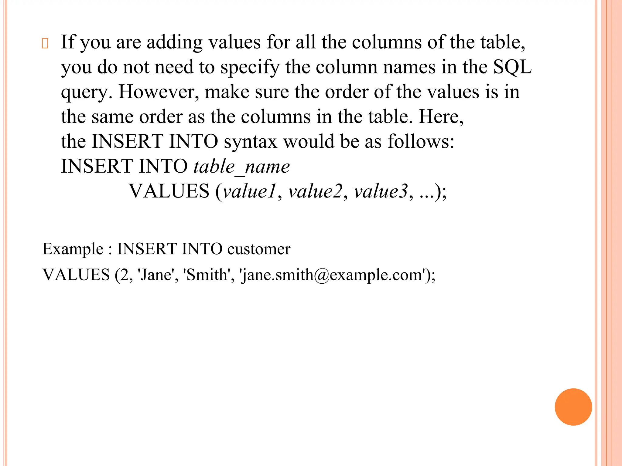 If you are adding values for all the columns of the table,
you do not need to specify the column names in the SQL
query. However, make sure the order of the values is in
the same order as the columns in the table. Here,
the INSERT INTO syntax would be as follows:
INSERT INTO table_name
VALUES (value1, value2, value3, ...);
Example : INSERT INTO customer
VALUES (2, 'Jane', 'Smith', 'jane.smith@example.com');
 