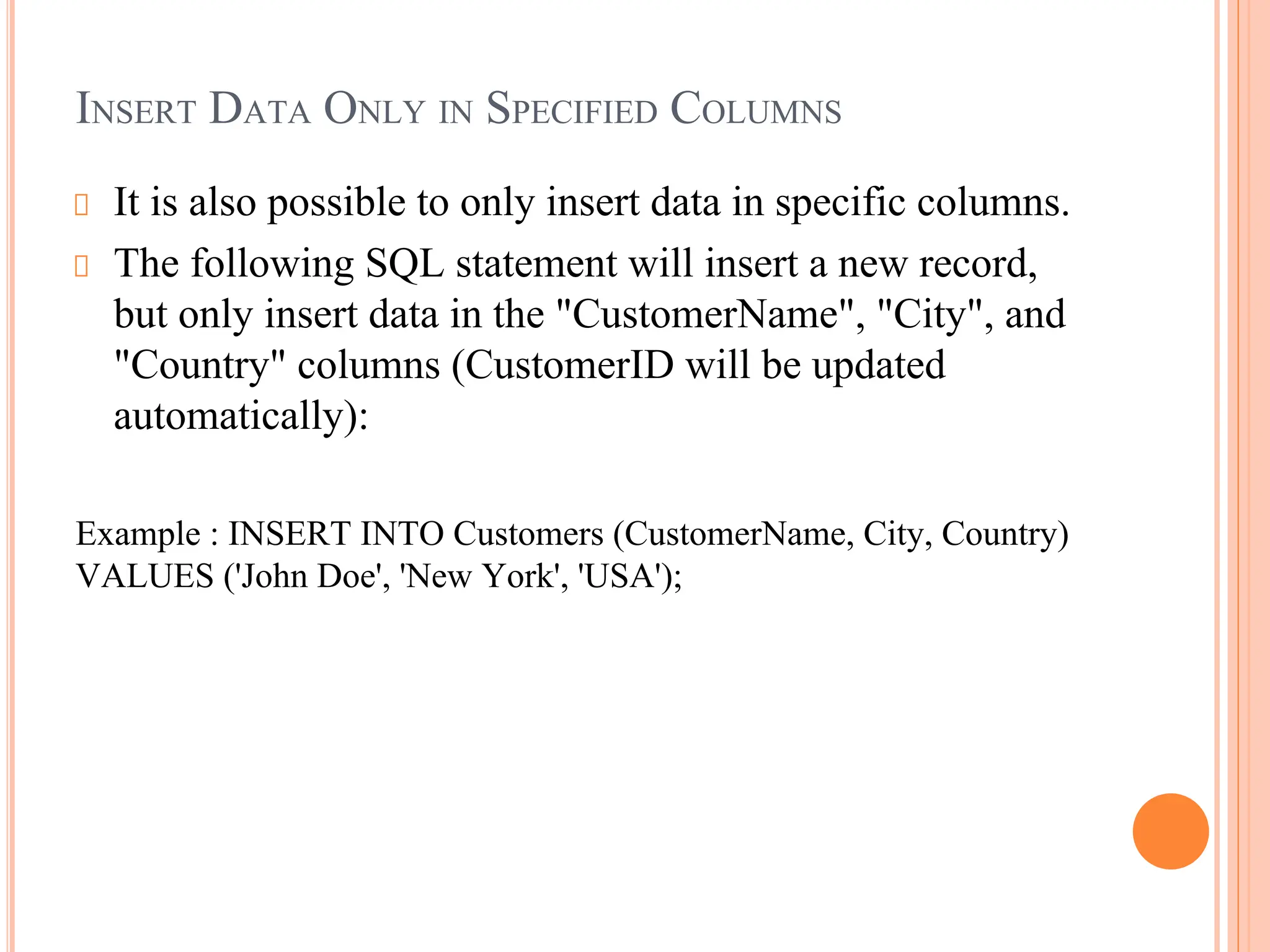 INSERT DATA ONLY IN SPECIFIED COLUMNS
It is also possible to only insert data in specific columns.
The following SQL statement will insert a new record,
but only insert data in the "CustomerName", "City", and
"Country" columns (CustomerID will be updated
automatically):
Example : INSERT INTO Customers (CustomerName, City, Country)
VALUES ('John Doe', 'New York', 'USA');
 