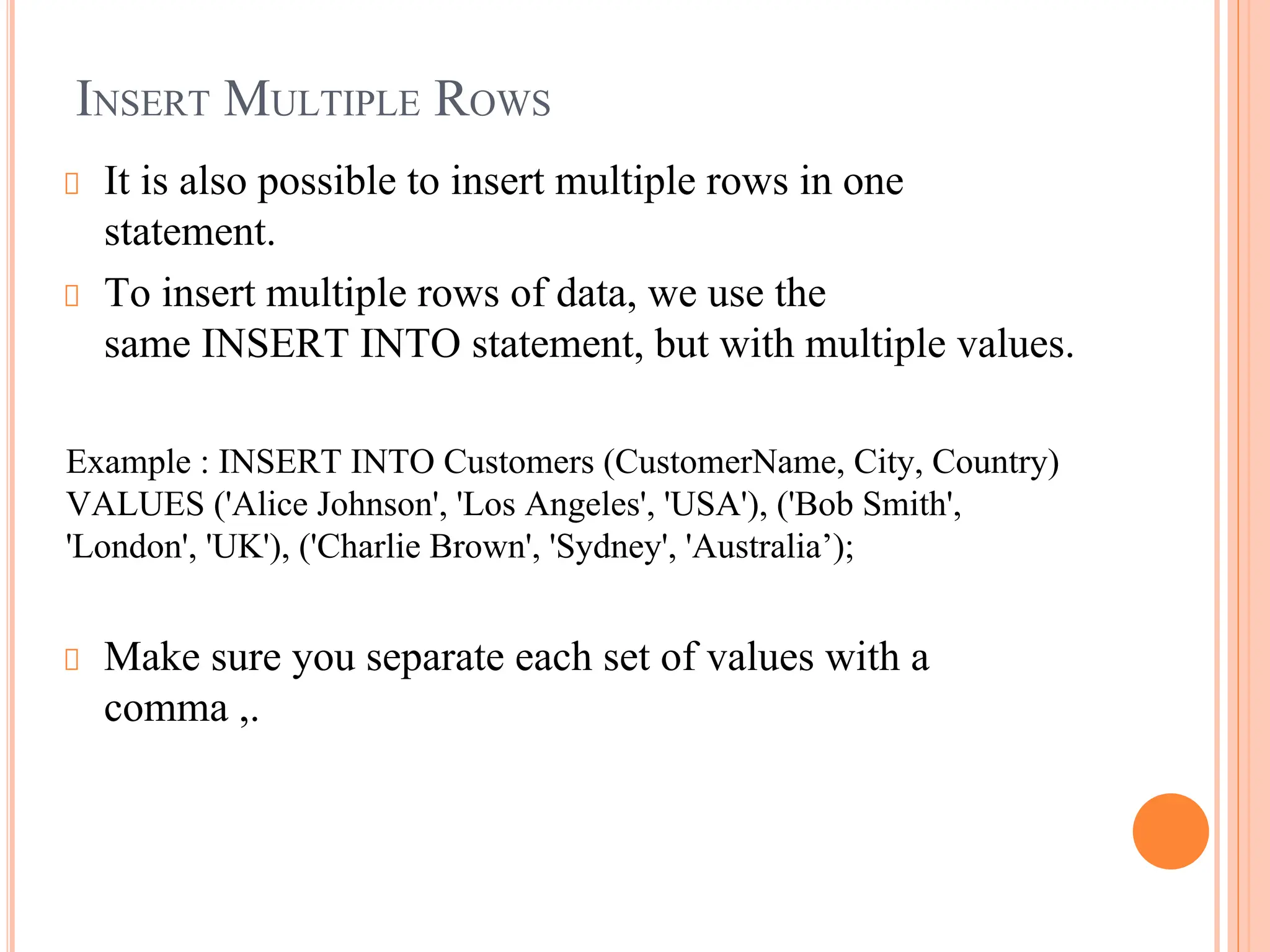 INSERT MULTIPLE ROWS
It is also possible to insert multiple rows in one
statement.
To insert multiple rows of data, we use the
same INSERT INTO statement, but with multiple values.
Example : INSERT INTO Customers (CustomerName, City, Country)
VALUES ('Alice Johnson', 'Los Angeles', 'USA'), ('Bob Smith',
'London', 'UK'), ('Charlie Brown', 'Sydney', 'Australia’);
Make sure you separate each set of values with a
comma ,.
 