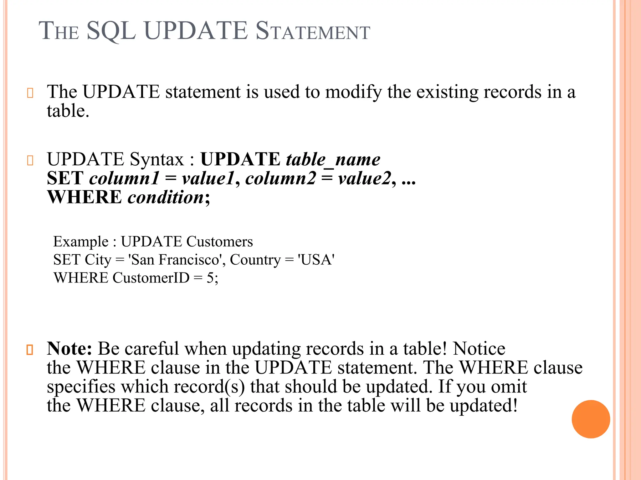 THE SQL UPDATE STATEMENT
The UPDATE statement is used to modify the existing records in a
table.
UPDATE Syntax : UPDATE table_name
SET column1 = value1, column2 = value2, ...
WHERE condition;
Example : UPDATE Customers
SET City = 'San Francisco', Country = 'USA'
WHERE CustomerID = 5;
Note: Be careful when updating records in a table! Notice
the WHERE clause in the UPDATE statement. The WHERE clause
specifies which record(s) that should be updated. If you omit
the WHERE clause, all records in the table will be updated!
 