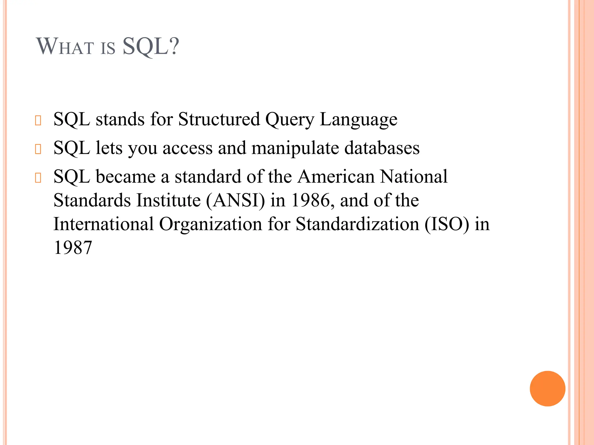 WHAT IS SQL?
SQL stands for Structured Query Language
SQL lets you access and manipulate databases
SQL became a standard of the American National
Standards Institute (ANSI) in 1986, and of the
International Organization for Standardization (ISO) in
1987
 