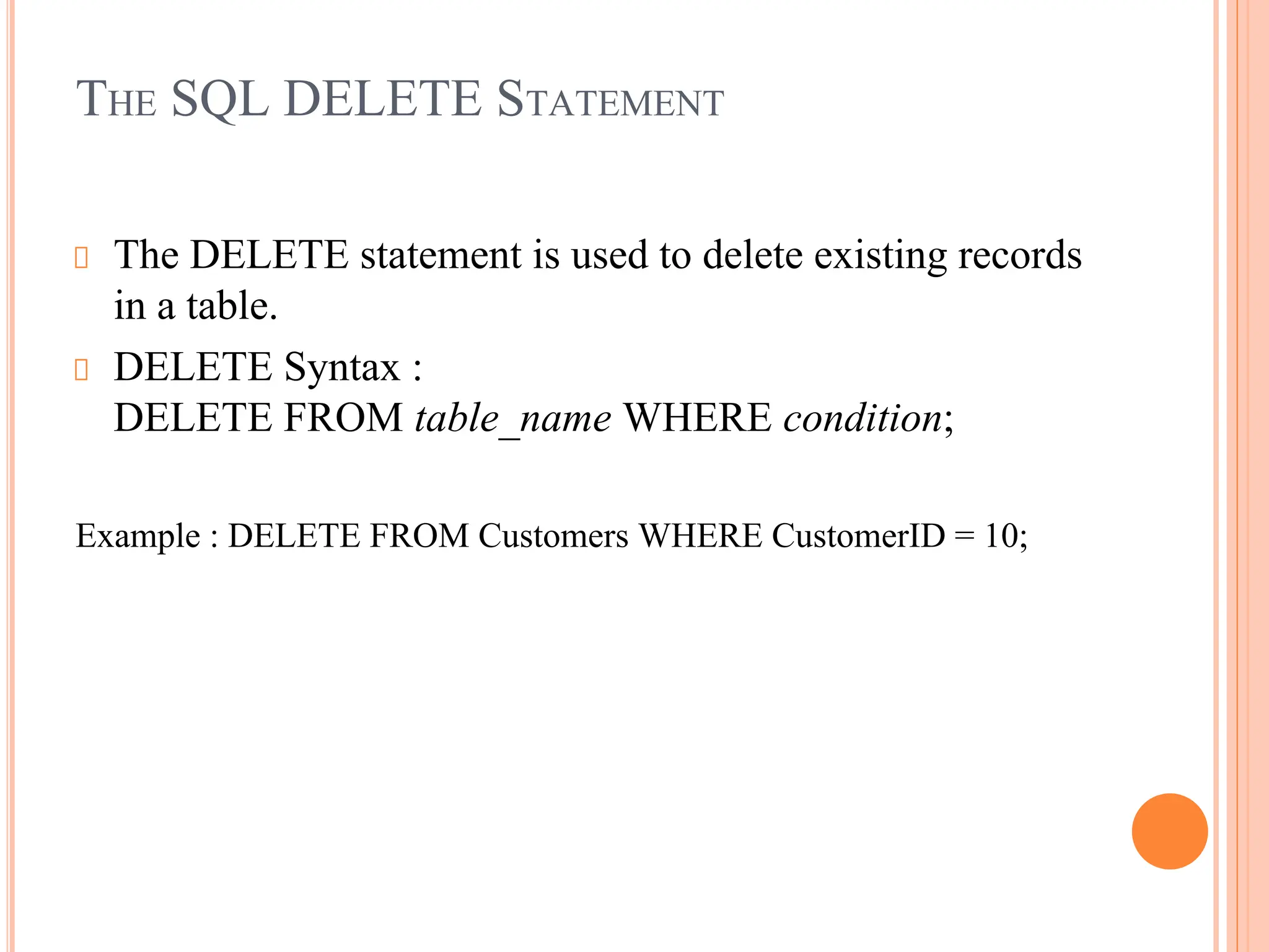 THE SQL DELETE STATEMENT
The DELETE statement is used to delete existing records
in a table.
DELETE Syntax :
DELETE FROM table_name WHERE condition;
Example : DELETE FROM Customers WHERE CustomerID = 10;
 