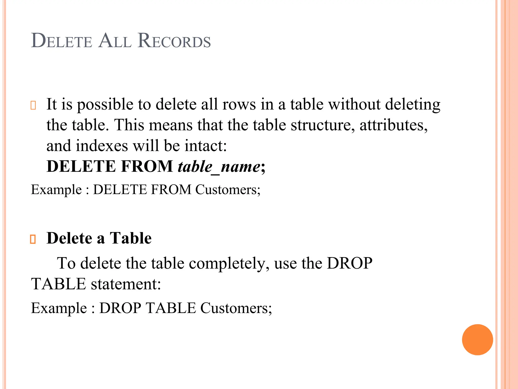 DELETE ALL RECORDS
It is possible to delete all rows in a table without deleting
the table. This means that the table structure, attributes,
and indexes will be intact:
DELETE FROM table_name;
Example : DELETE FROM Customers;
Delete a Table
To delete the table completely, use the DROP
TABLE statement:
Example : DROP TABLE Customers;
 