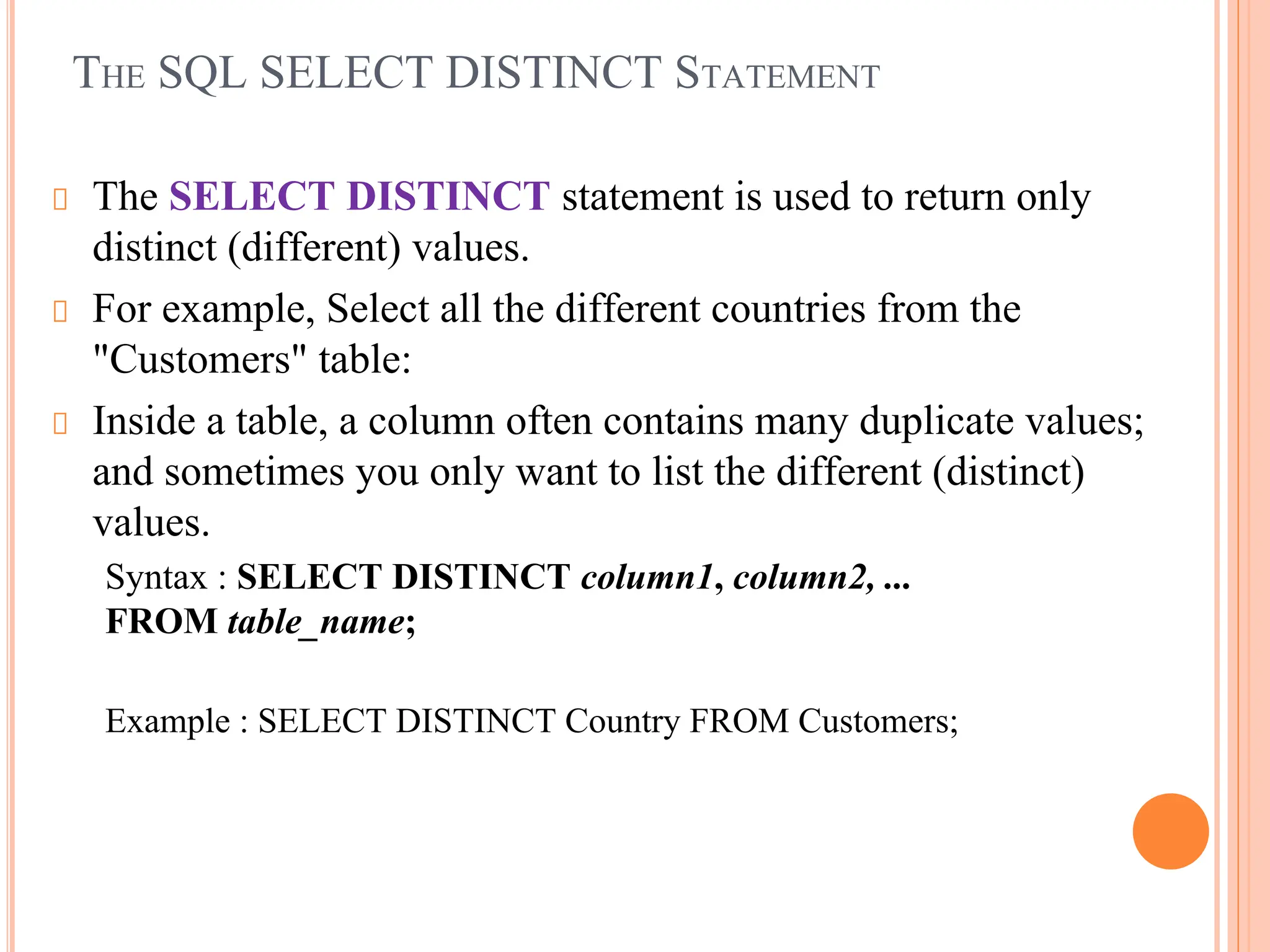 THE SQL SELECT DISTINCT STATEMENT
The SELECT DISTINCT statement is used to return only
distinct (different) values.
For example, Select all the different countries from the
"Customers" table:
Inside a table, a column often contains many duplicate values;
and sometimes you only want to list the different (distinct)
values.
Syntax : SELECT DISTINCT column1, column2, ...
FROM table_name;
Example : SELECT DISTINCT Country FROM Customers;
 