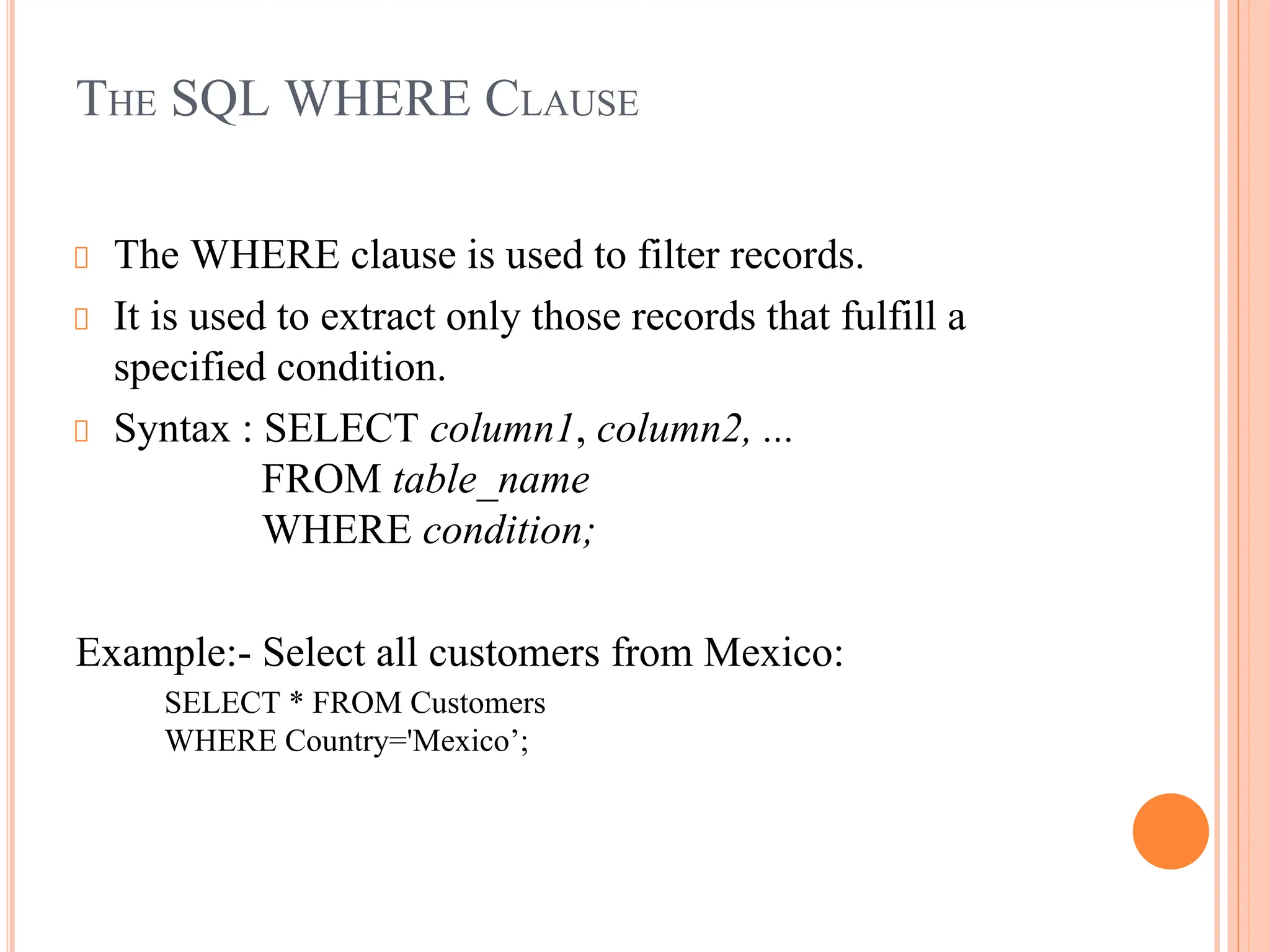 THE SQL WHERE CLAUSE
The WHERE clause is used to filter records.
It is used to extract only those records that fulfill a
specified condition.
Syntax : SELECT column1, column2, ...
FROM table_name
WHERE condition;
Example:- Select all customers from Mexico:
SELECT * FROM Customers
WHERE Country='Mexico’;
 