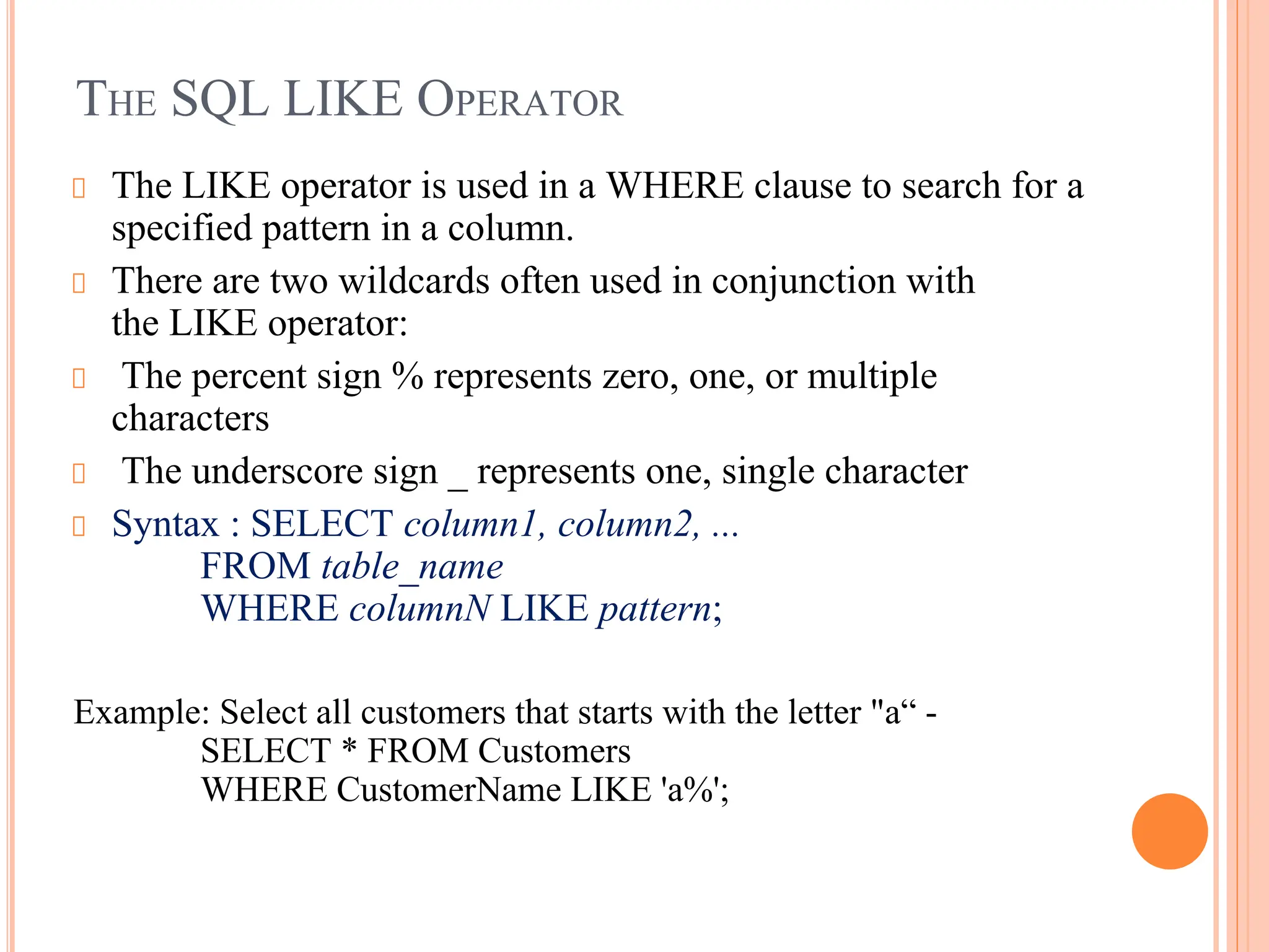 THE SQL LIKE OPERATOR
The LIKE operator is used in a WHERE clause to search for a
specified pattern in a column.
There are two wildcards often used in conjunction with
the LIKE operator:
The percent sign % represents zero, one, or multiple
characters
The underscore sign _ represents one, single character
Syntax : SELECT column1, column2, ...
FROM table_name
WHERE columnN LIKE pattern;
Example: Select all customers that starts with the letter "a“ -
SELECT * FROM Customers
WHERE CustomerName LIKE 'a%';
 