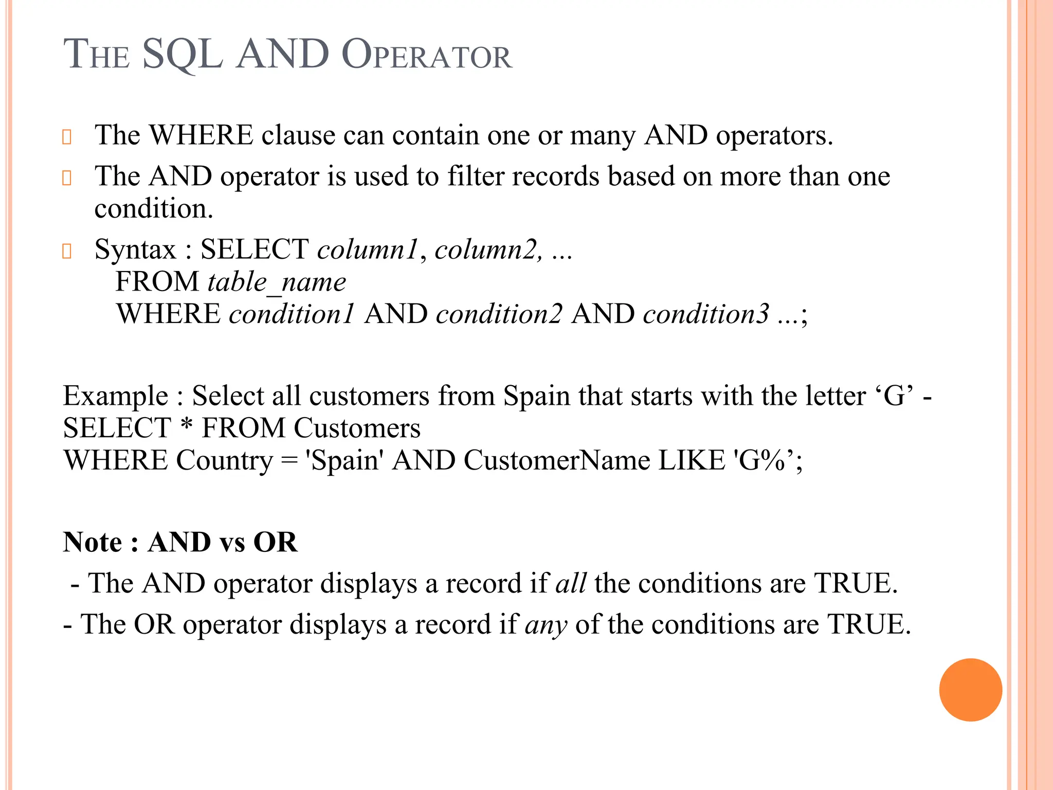 THE SQL AND OPERATOR
The WHERE clause can contain one or many AND operators.
The AND operator is used to filter records based on more than one
condition.
Syntax : SELECT column1, column2, ...
FROM table_name
WHERE condition1 AND condition2 AND condition3 ...;
Example : Select all customers from Spain that starts with the letter ‘G’ -
SELECT * FROM Customers
WHERE Country = 'Spain' AND CustomerName LIKE 'G%’;
Note : AND vs OR
- The AND operator displays a record if all the conditions are TRUE.
- The OR operator displays a record if any of the conditions are TRUE.
 