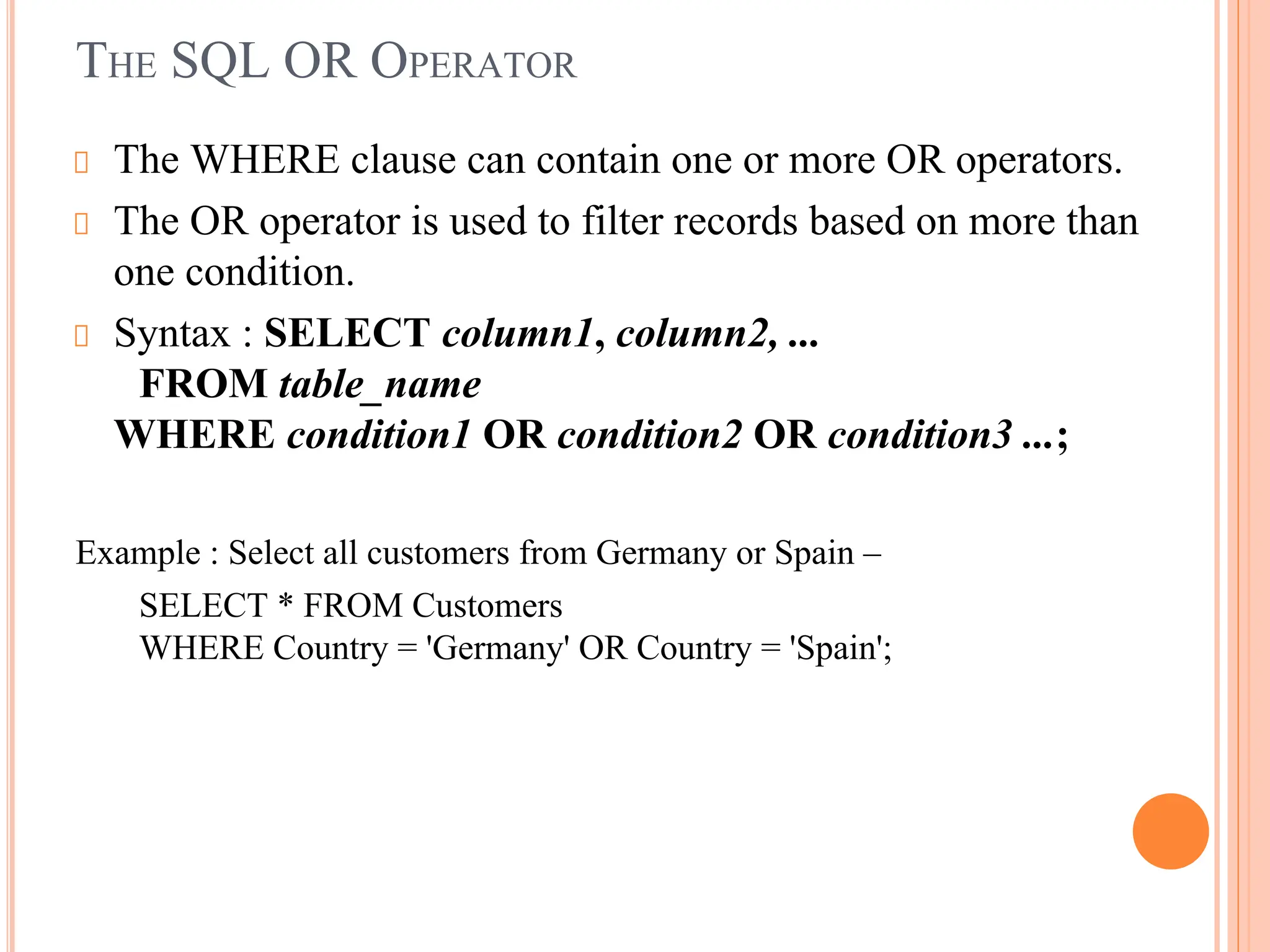 THE SQL OR OPERATOR
The WHERE clause can contain one or more OR operators.
The OR operator is used to filter records based on more than
one condition.
Syntax : SELECT column1, column2, ...
FROM table_name
WHERE condition1 OR condition2 OR condition3 ...;
Example : Select all customers from Germany or Spain –
SELECT * FROM Customers
WHERE Country = 'Germany' OR Country = 'Spain';
 
