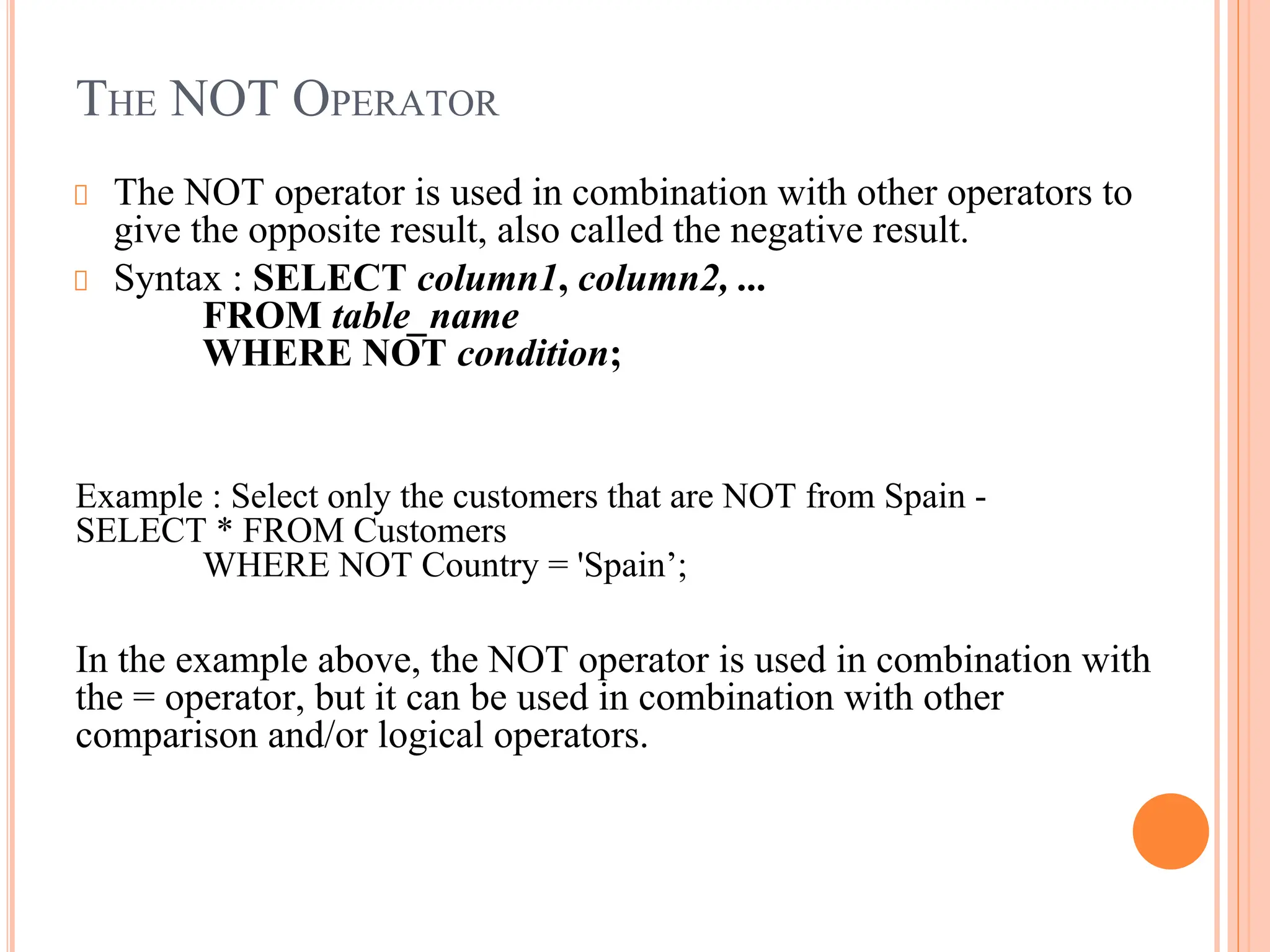 THE NOT OPERATOR
The NOT operator is used in combination with other operators to
give the opposite result, also called the negative result.
Syntax : SELECT column1, column2, ...
FROM table_name
WHERE NOT condition;
Example : Select only the customers that are NOT from Spain -
SELECT * FROM Customers
WHERE NOT Country = 'Spain’;
In the example above, the NOT operator is used in combination with
the = operator, but it can be used in combination with other
comparison and/or logical operators.
 