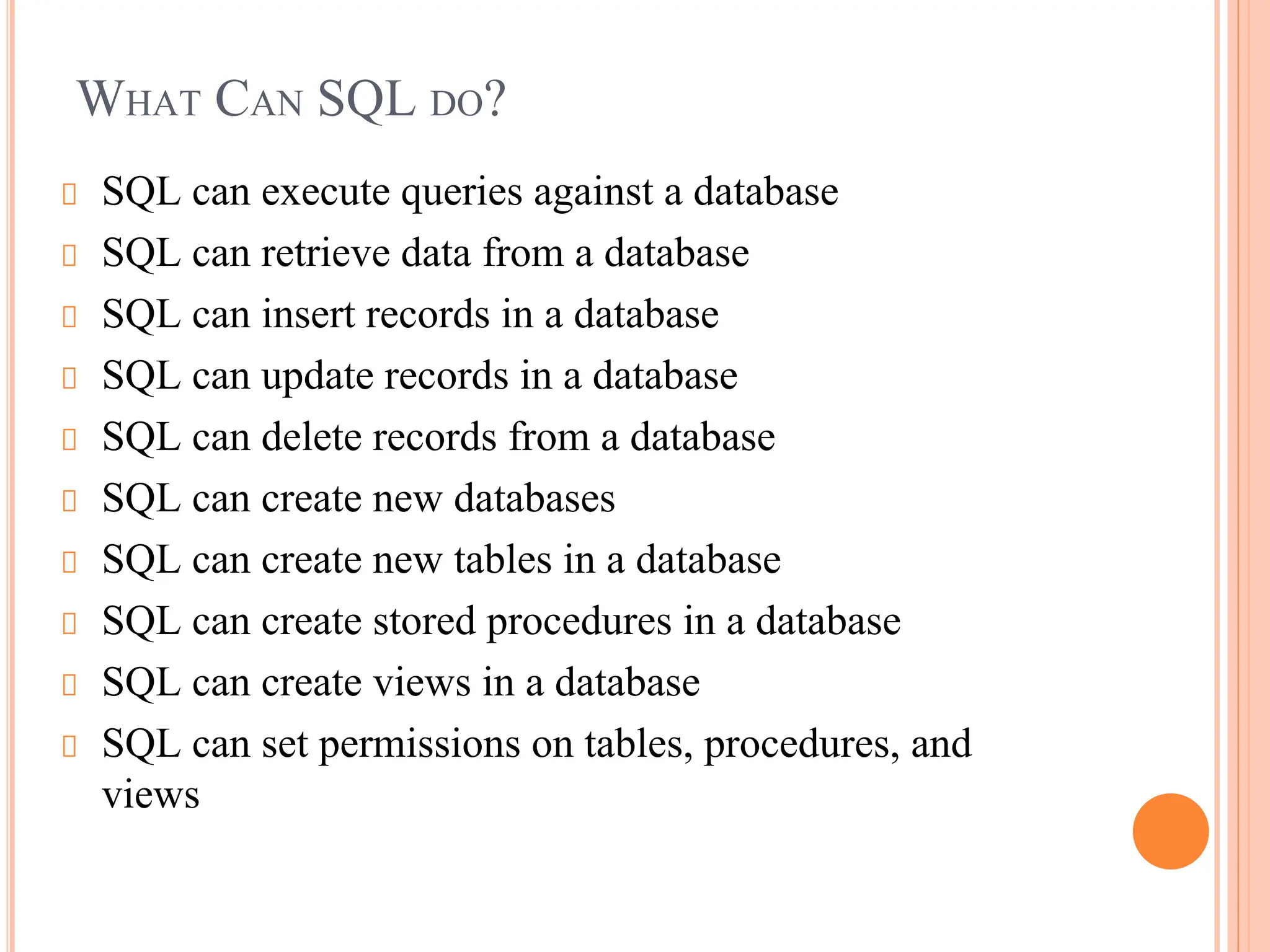 WHAT CAN SQL DO?
SQL can execute queries against a database
SQL can retrieve data from a database
SQL can insert records in a database
SQL can update records in a database
SQL can delete records from a database
SQL can create new databases
SQL can create new tables in a database
SQL can create stored procedures in a database
SQL can create views in a database
SQL can set permissions on tables, procedures, and
views
 