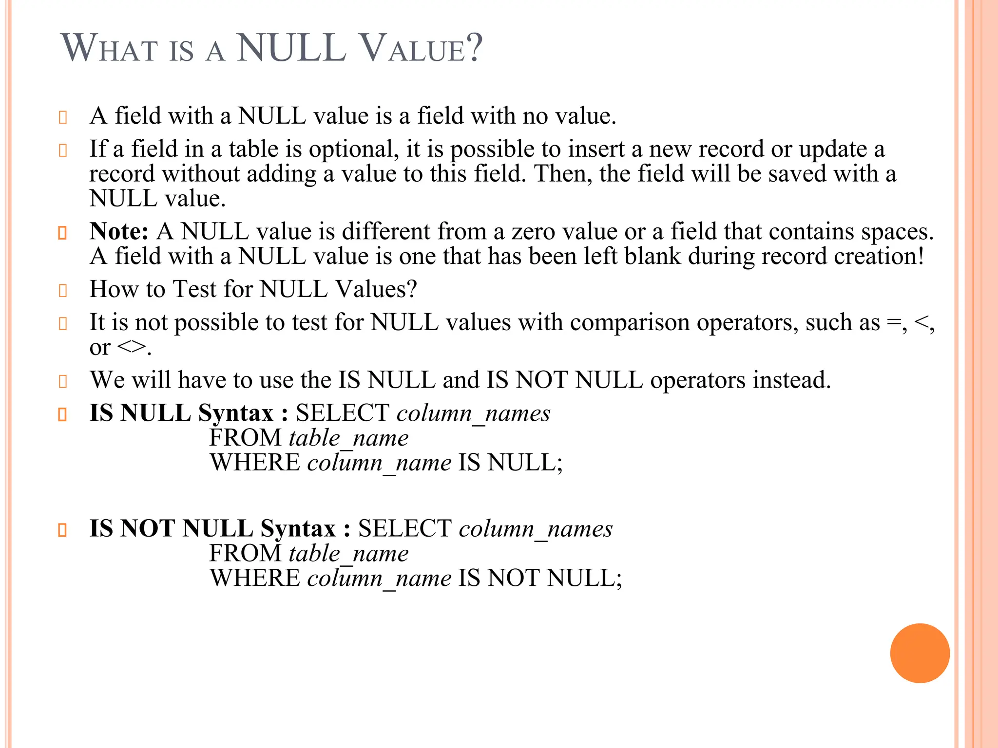 WHAT IS A NULL VALUE?
A field with a NULL value is a field with no value.
If a field in a table is optional, it is possible to insert a new record or update a
record without adding a value to this field. Then, the field will be saved with a
NULL value.
Note: A NULL value is different from a zero value or a field that contains spaces.
A field with a NULL value is one that has been left blank during record creation!
How to Test for NULL Values?
It is not possible to test for NULL values with comparison operators, such as =, <,
or <>.
We will have to use the IS NULL and IS NOT NULL operators instead.
IS NULL Syntax : SELECT column_names
FROM table_name
WHERE column_name IS NULL;
IS NOT NULL Syntax : SELECT column_names
FROM table_name
WHERE column_name IS NOT NULL;
 