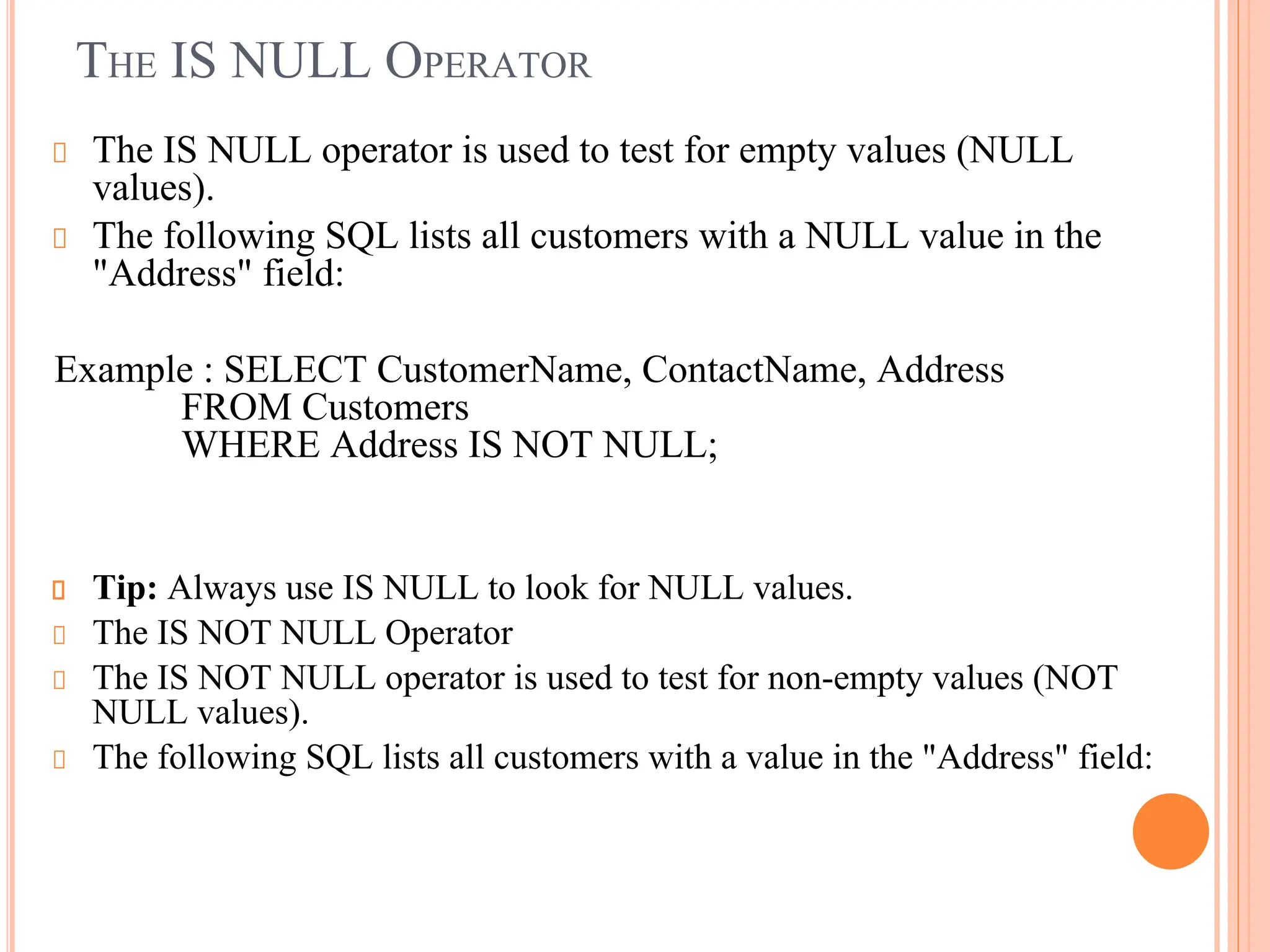 THE IS NULL OPERATOR
The IS NULL operator is used to test for empty values (NULL
values).
The following SQL lists all customers with a NULL value in the
"Address" field:
Example : SELECT CustomerName, ContactName, Address
FROM Customers
WHERE Address IS NOT NULL;
Tip: Always use IS NULL to look for NULL values.
The IS NOT NULL Operator
The IS NOT NULL operator is used to test for non-empty values (NOT
NULL values).
The following SQL lists all customers with a value in the "Address" field:
 