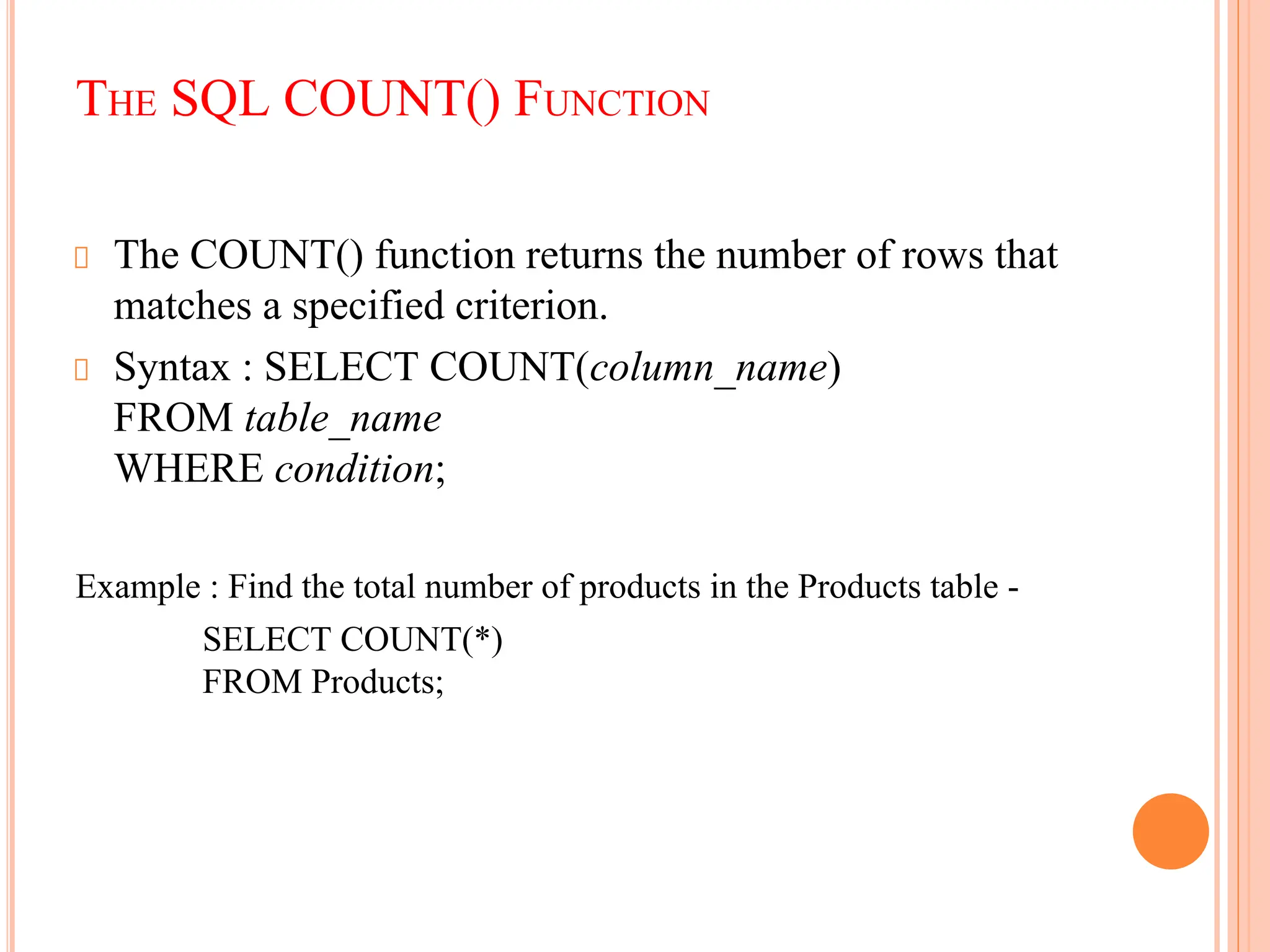 THE SQL COUNT() FUNCTION
The COUNT() function returns the number of rows that
matches a specified criterion.
Syntax : SELECT COUNT(column_name)
FROM table_name
WHERE condition;
Example : Find the total number of products in the Products table -
SELECT COUNT(*)
FROM Products;
 