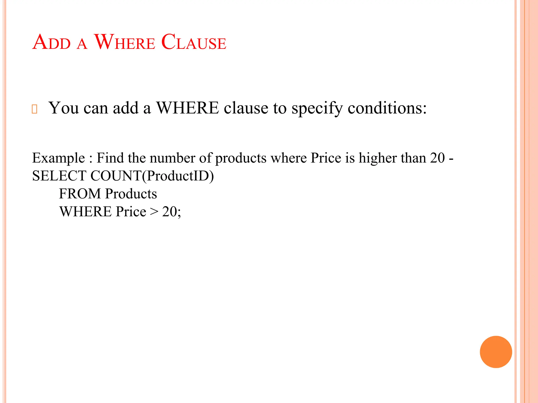 ADD A WHERE CLAUSE
You can add a WHERE clause to specify conditions:
Example : Find the number of products where Price is higher than 20 -
SELECT COUNT(ProductID)
FROM Products
WHERE Price > 20;
 