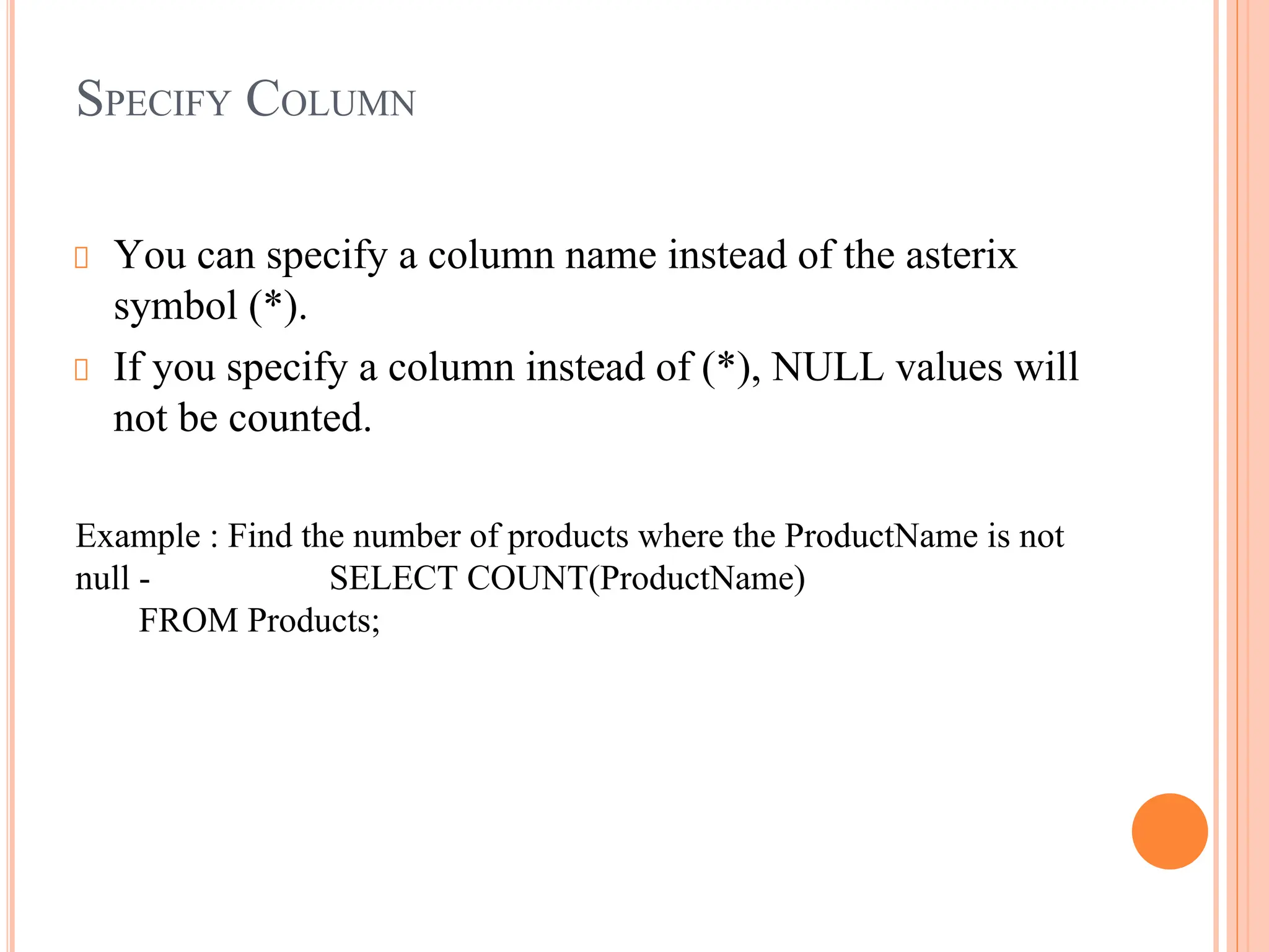 SPECIFY COLUMN
You can specify a column name instead of the asterix
symbol (*).
If you specify a column instead of (*), NULL values will
not be counted.
Example : Find the number of products where the ProductName is not
null - SELECT COUNT(ProductName)
FROM Products;
 