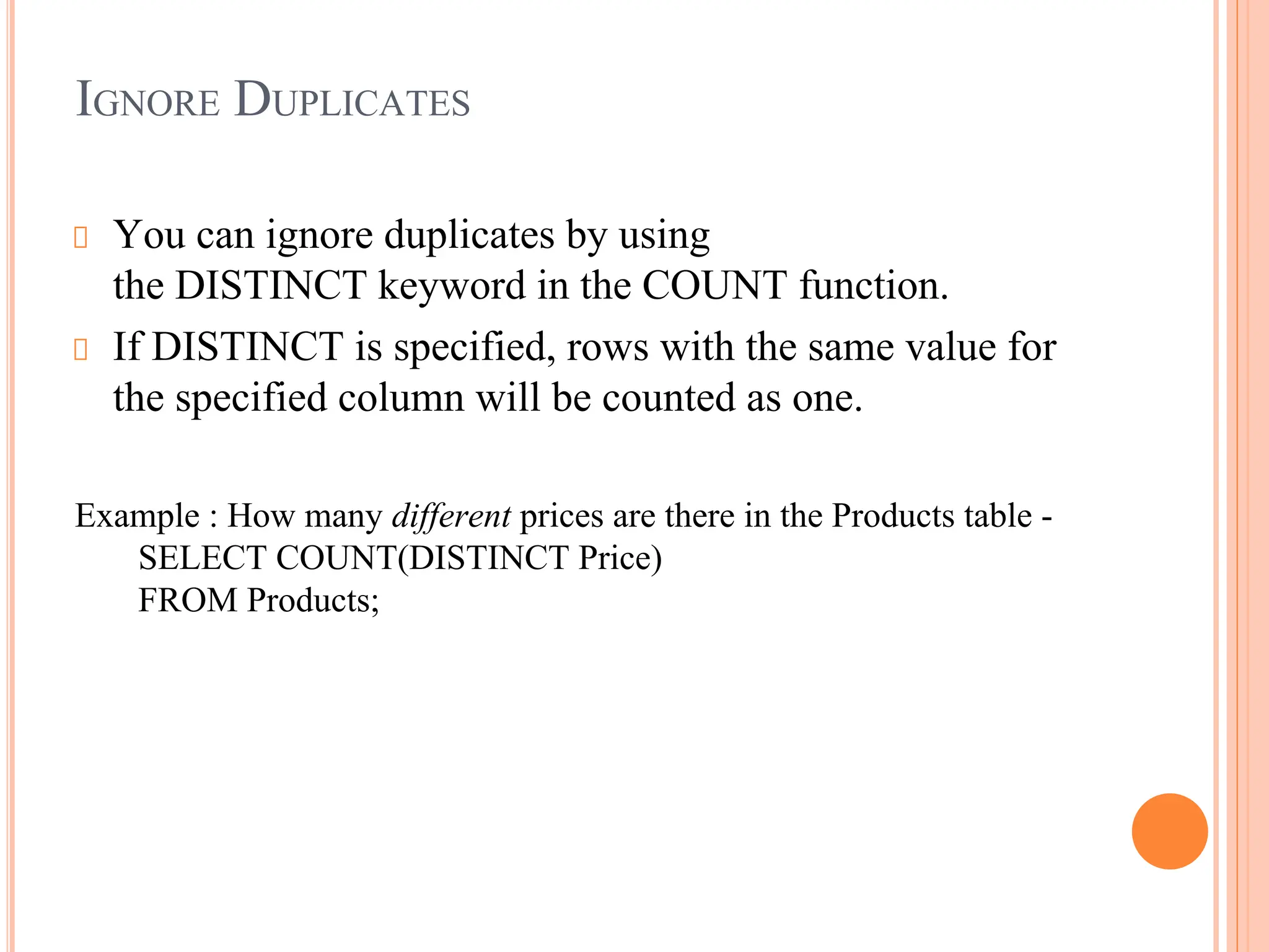 IGNORE DUPLICATES
You can ignore duplicates by using
the DISTINCT keyword in the COUNT function.
If DISTINCT is specified, rows with the same value for
the specified column will be counted as one.
Example : How many different prices are there in the Products table -
SELECT COUNT(DISTINCT Price)
FROM Products;
 