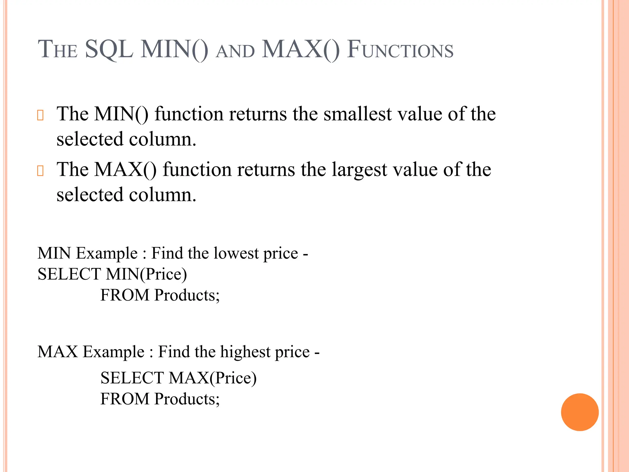 THE SQL MIN() AND MAX() FUNCTIONS
The MIN() function returns the smallest value of the
selected column.
The MAX() function returns the largest value of the
selected column.
MIN Example : Find the lowest price -
SELECT MIN(Price)
FROM Products;
MAX Example : Find the highest price -
SELECT MAX(Price)
FROM Products;
 