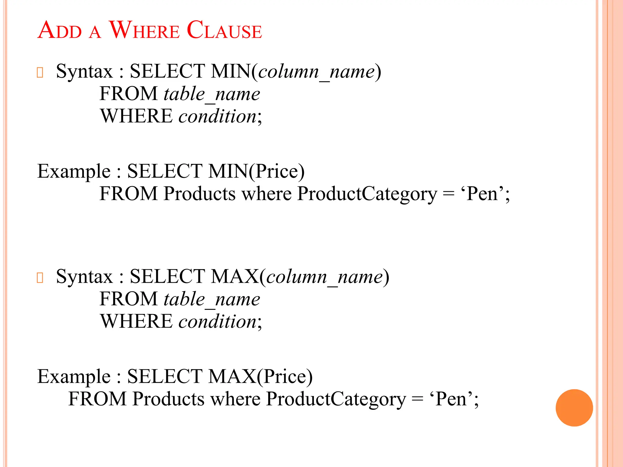 Syntax : SELECT MIN(column_name)
FROM table_name
WHERE condition;
Example : SELECT MIN(Price)
FROM Products where ProductCategory = ‘Pen’;
Syntax : SELECT MAX(column_name)
FROM table_name
WHERE condition;
Example : SELECT MAX(Price)
FROM Products where ProductCategory = ‘Pen’;
ADD A WHERE CLAUSE
 