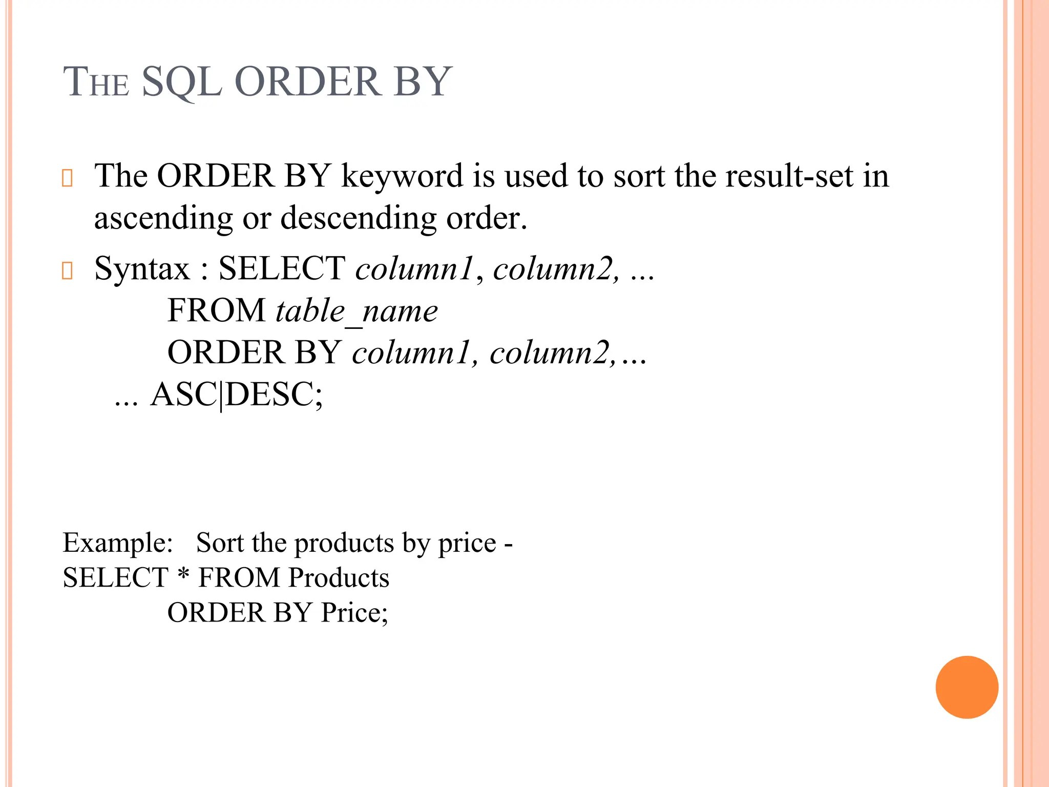 THE SQL ORDER BY
The ORDER BY keyword is used to sort the result-set in
ascending or descending order.
Syntax : SELECT column1, column2, ...
FROM table_name
ORDER BY column1, column2,…
... ASC|DESC;
Example: Sort the products by price -
SELECT * FROM Products
ORDER BY Price;
 