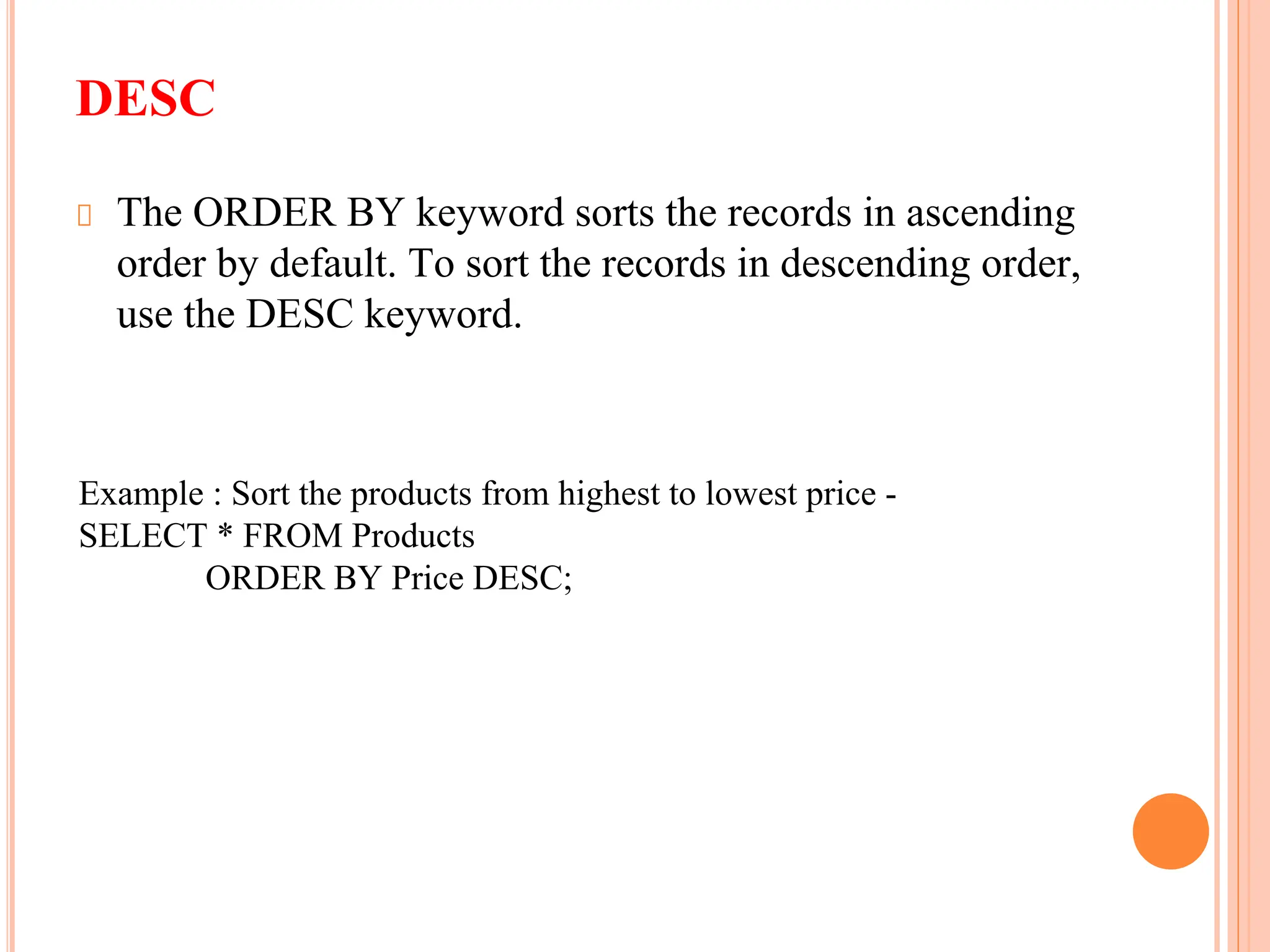 DESC
The ORDER BY keyword sorts the records in ascending
order by default. To sort the records in descending order,
use the DESC keyword.
Example : Sort the products from highest to lowest price -
SELECT * FROM Products
ORDER BY Price DESC;
 