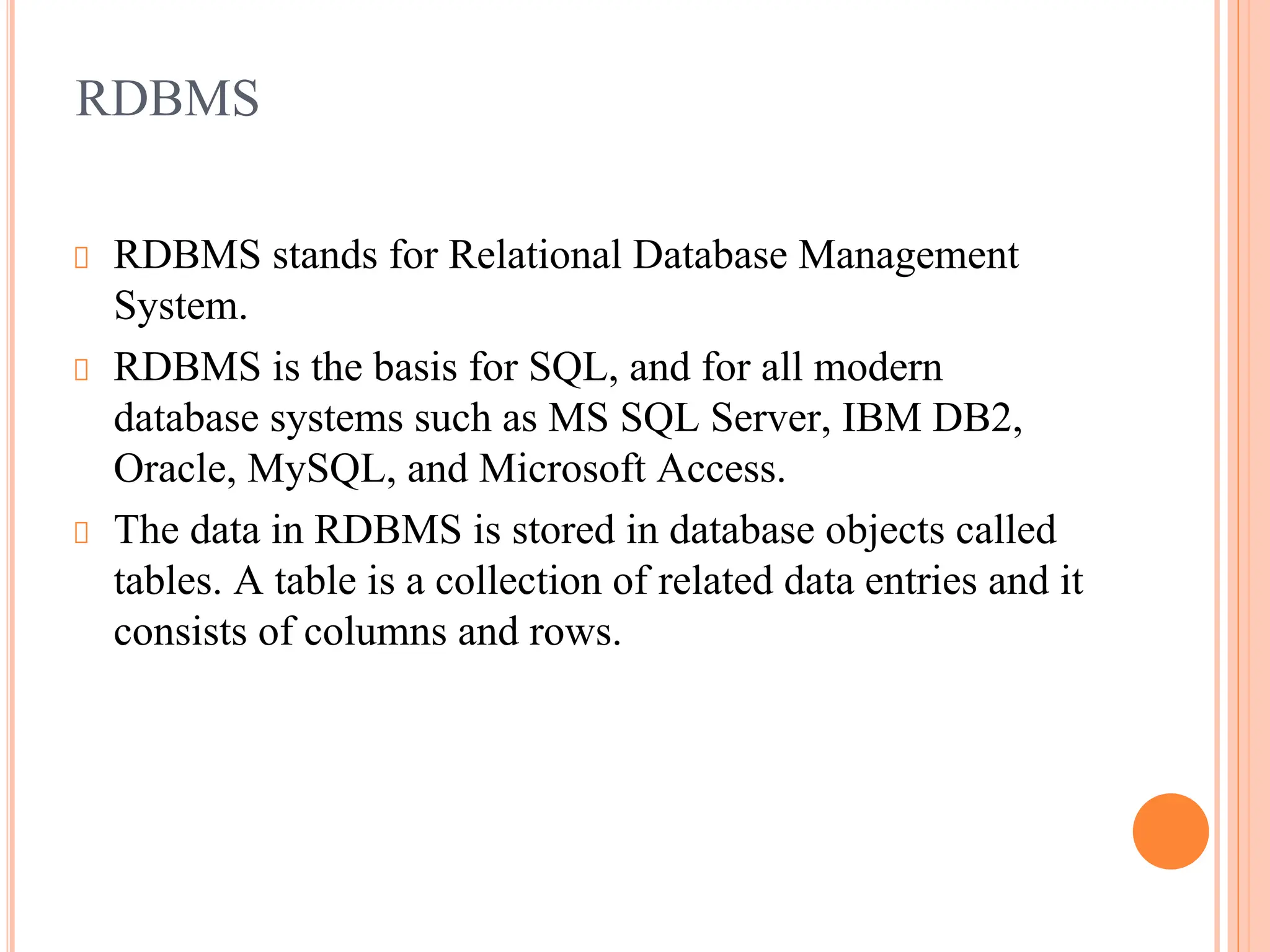 RDBMS
RDBMS stands for Relational Database Management
System.
RDBMS is the basis for SQL, and for all modern
database systems such as MS SQL Server, IBM DB2,
Oracle, MySQL, and Microsoft Access.
The data in RDBMS is stored in database objects called
tables. A table is a collection of related data entries and it
consists of columns and rows.
 