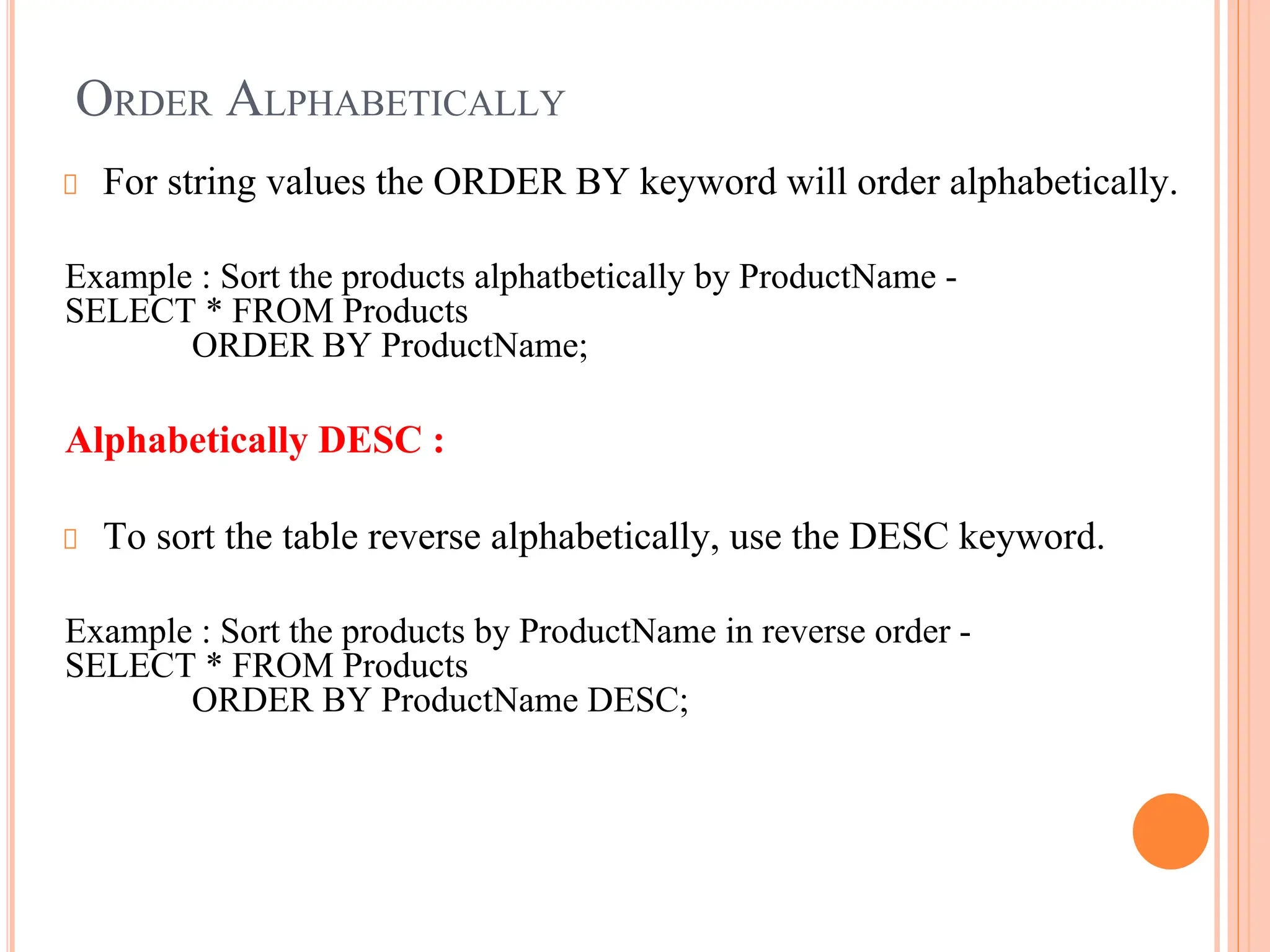 ORDER ALPHABETICALLY
For string values the ORDER BY keyword will order alphabetically.
Example : Sort the products alphatbetically by ProductName -
SELECT * FROM Products
ORDER BY ProductName;
Alphabetically DESC :
To sort the table reverse alphabetically, use the DESC keyword.
Example : Sort the products by ProductName in reverse order -
SELECT * FROM Products
ORDER BY ProductName DESC;
 