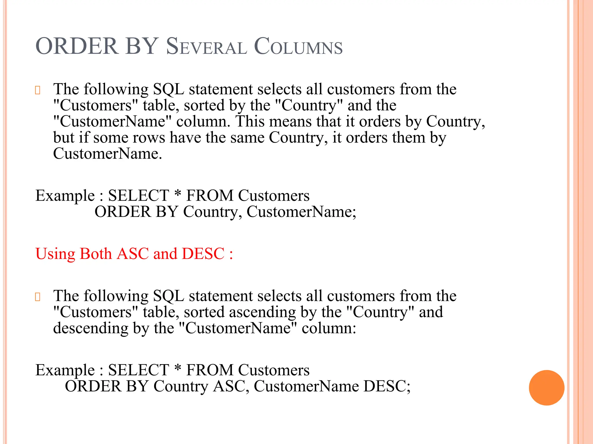 ORDER BY SEVERAL COLUMNS
The following SQL statement selects all customers from the
"Customers" table, sorted by the "Country" and the
"CustomerName" column. This means that it orders by Country,
but if some rows have the same Country, it orders them by
CustomerName.
Example : SELECT * FROM Customers
ORDER BY Country, CustomerName;
Using Both ASC and DESC :
The following SQL statement selects all customers from the
"Customers" table, sorted ascending by the "Country" and
descending by the "CustomerName" column:
Example : SELECT * FROM Customers
ORDER BY Country ASC, CustomerName DESC;
 