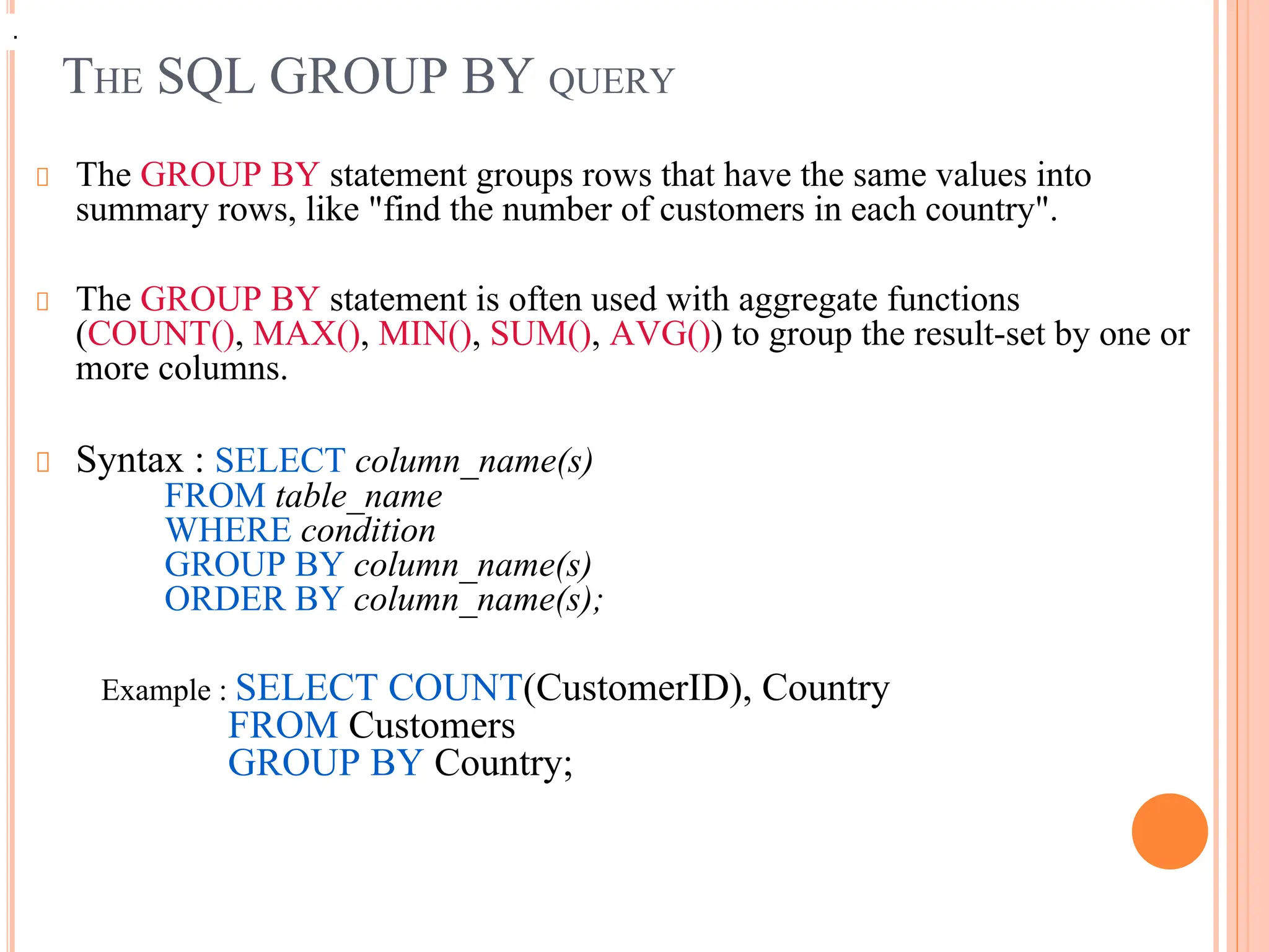 THE SQL GROUP BY QUERY
The GROUP BY statement groups rows that have the same values into
summary rows, like "find the number of customers in each country".
The GROUP BY statement is often used with aggregate functions
(COUNT(), MAX(), MIN(), SUM(), AVG()) to group the result-set by one or
more columns.
Syntax : SELECT column_name(s)
FROM table_name
WHERE condition
GROUP BY column_name(s)
ORDER BY column_name(s);
Example : SELECT COUNT(CustomerID), Country
FROM Customers
GROUP BY Country;
.
.
 