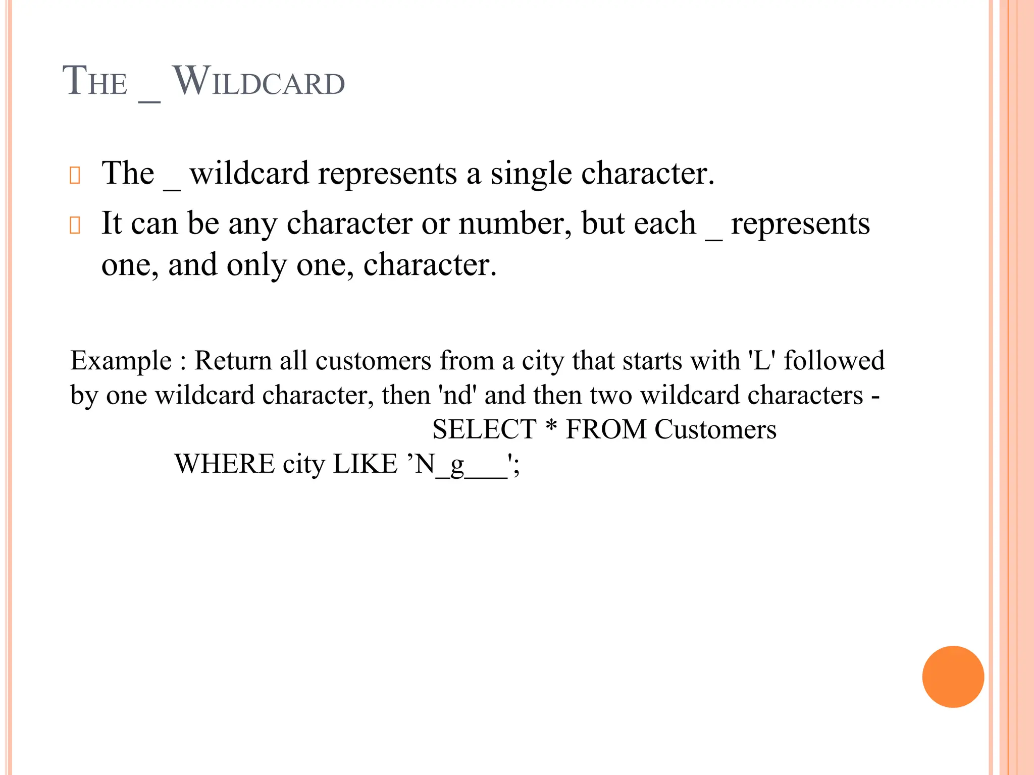 THE _ WILDCARD
The _ wildcard represents a single character.
It can be any character or number, but each _ represents
one, and only one, character.
Example : Return all customers from a city that starts with 'L' followed
by one wildcard character, then 'nd' and then two wildcard characters -
SELECT * FROM Customers
WHERE city LIKE ’N_g___';
 