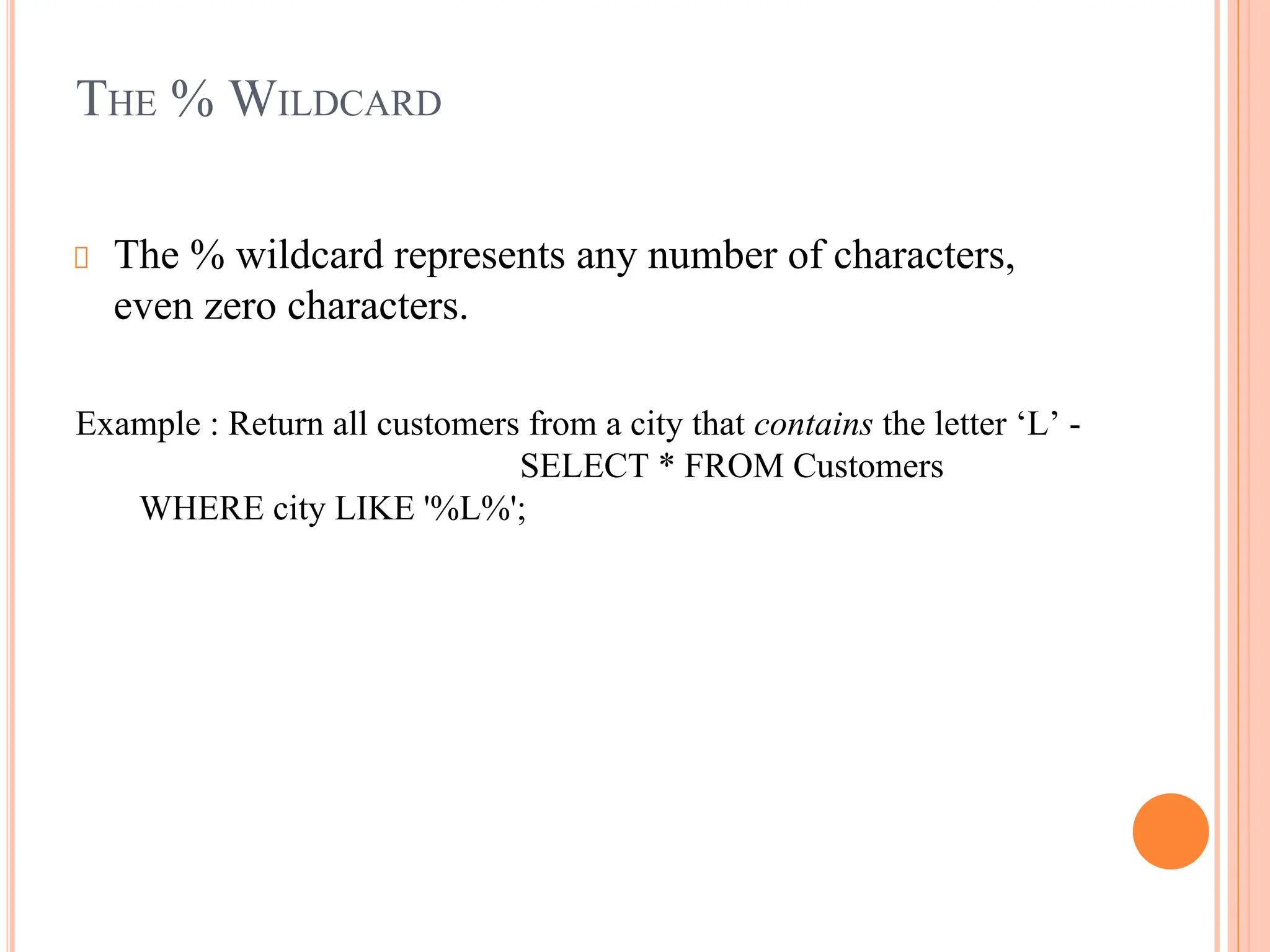 THE % WILDCARD
The % wildcard represents any number of characters,
even zero characters.
Example : Return all customers from a city that contains the letter ‘L’ -
SELECT * FROM Customers
WHERE city LIKE '%L%';
 