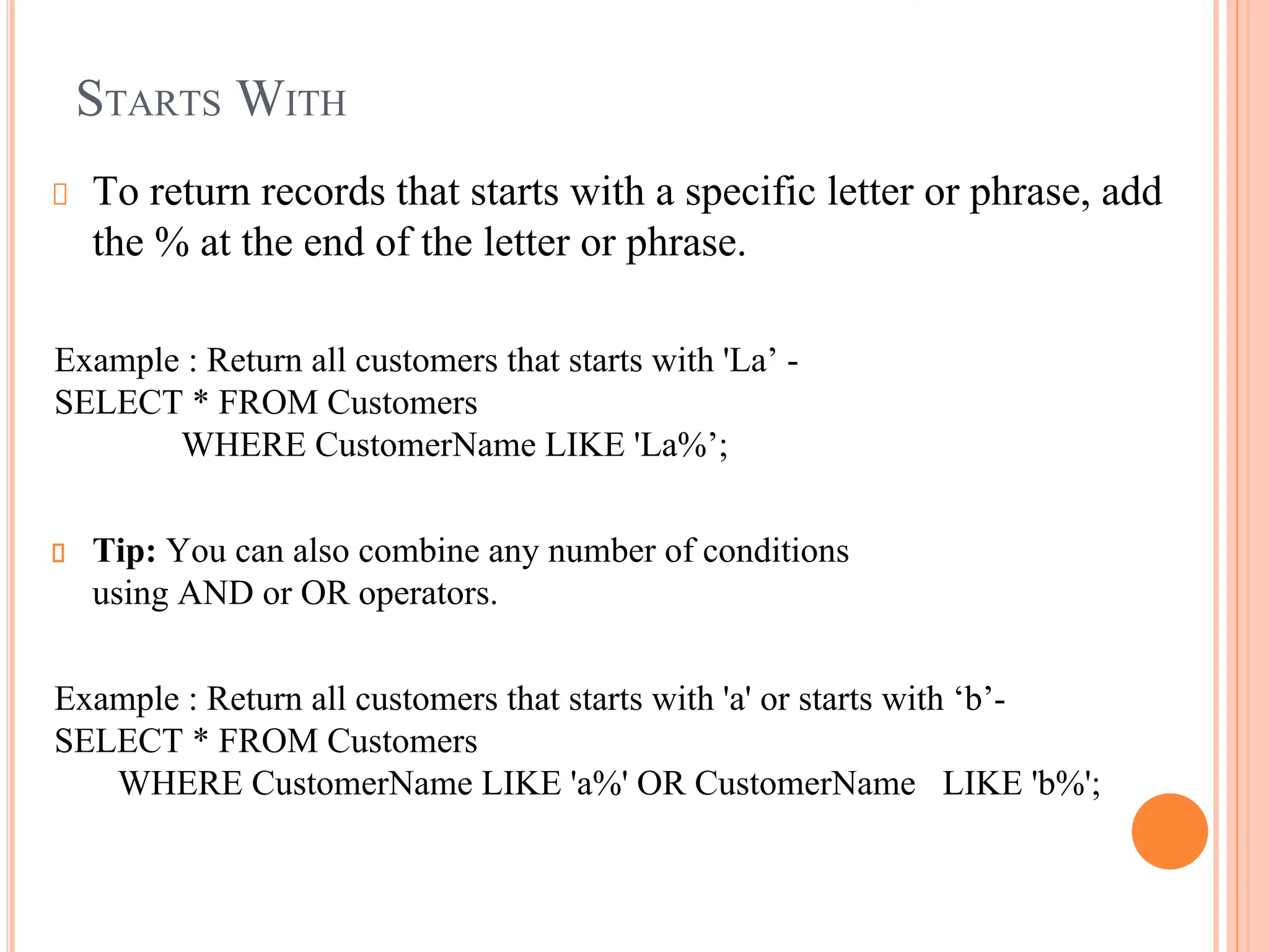 STARTS WITH
To return records that starts with a specific letter or phrase, add
the % at the end of the letter or phrase.
Example : Return all customers that starts with 'La’ -
SELECT * FROM Customers
WHERE CustomerName LIKE 'La%’;
Tip: You can also combine any number of conditions
using AND or OR operators.
Example : Return all customers that starts with 'a' or starts with ‘b’-
SELECT * FROM Customers
WHERE CustomerName LIKE 'a%' OR CustomerName LIKE 'b%';
 