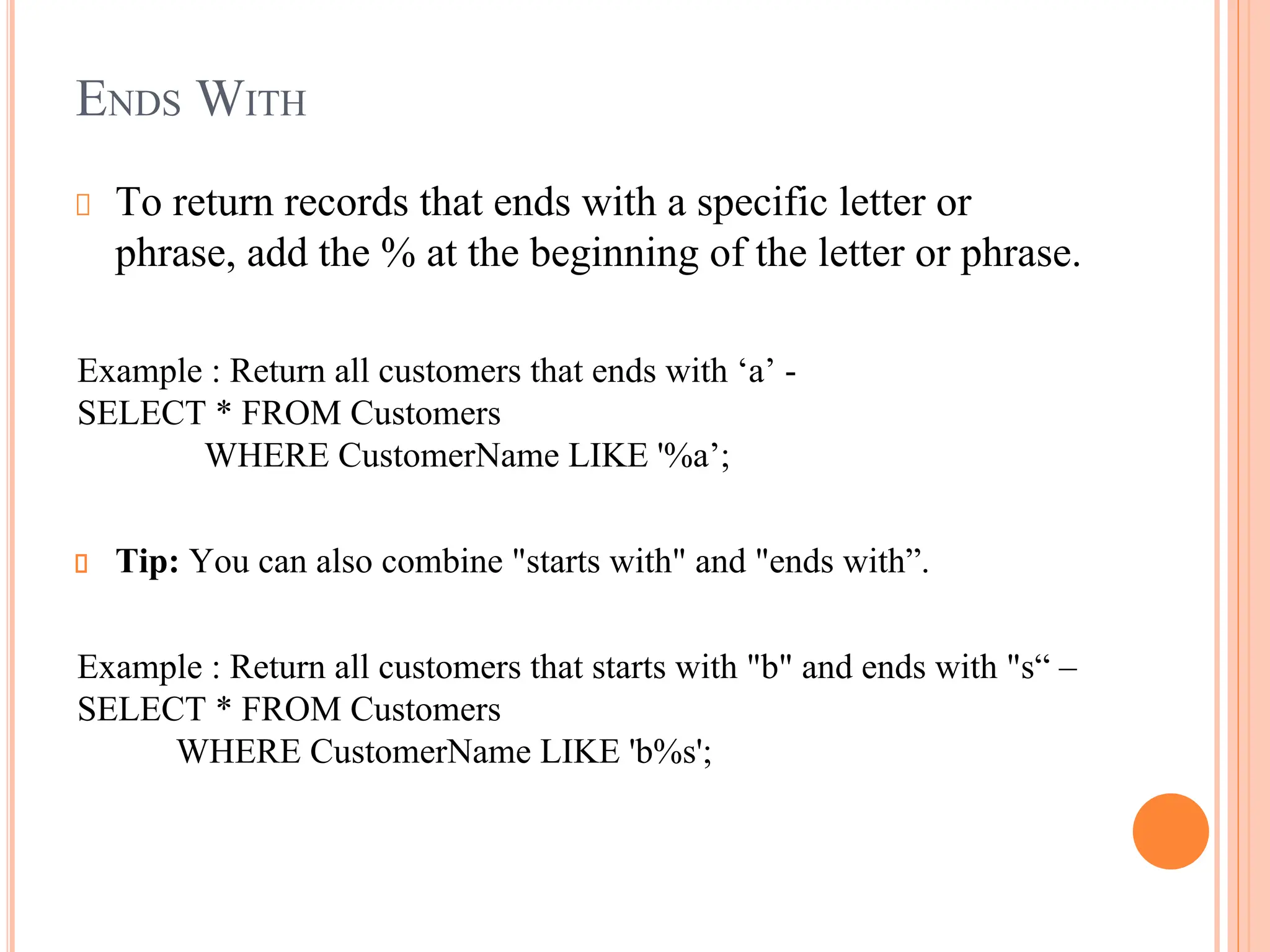 ENDS WITH
To return records that ends with a specific letter or
phrase, add the % at the beginning of the letter or phrase.
Example : Return all customers that ends with ‘a’ -
SELECT * FROM Customers
WHERE CustomerName LIKE '%a’;
Tip: You can also combine "starts with" and "ends with”.
Example : Return all customers that starts with "b" and ends with "s“ –
SELECT * FROM Customers
WHERE CustomerName LIKE 'b%s';
 
