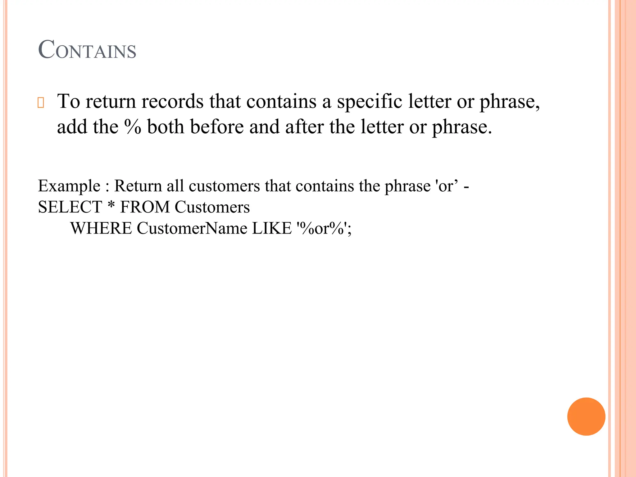 CONTAINS
To return records that contains a specific letter or phrase,
add the % both before and after the letter or phrase.
Example : Return all customers that contains the phrase 'or’ -
SELECT * FROM Customers
WHERE CustomerName LIKE '%or%';
 