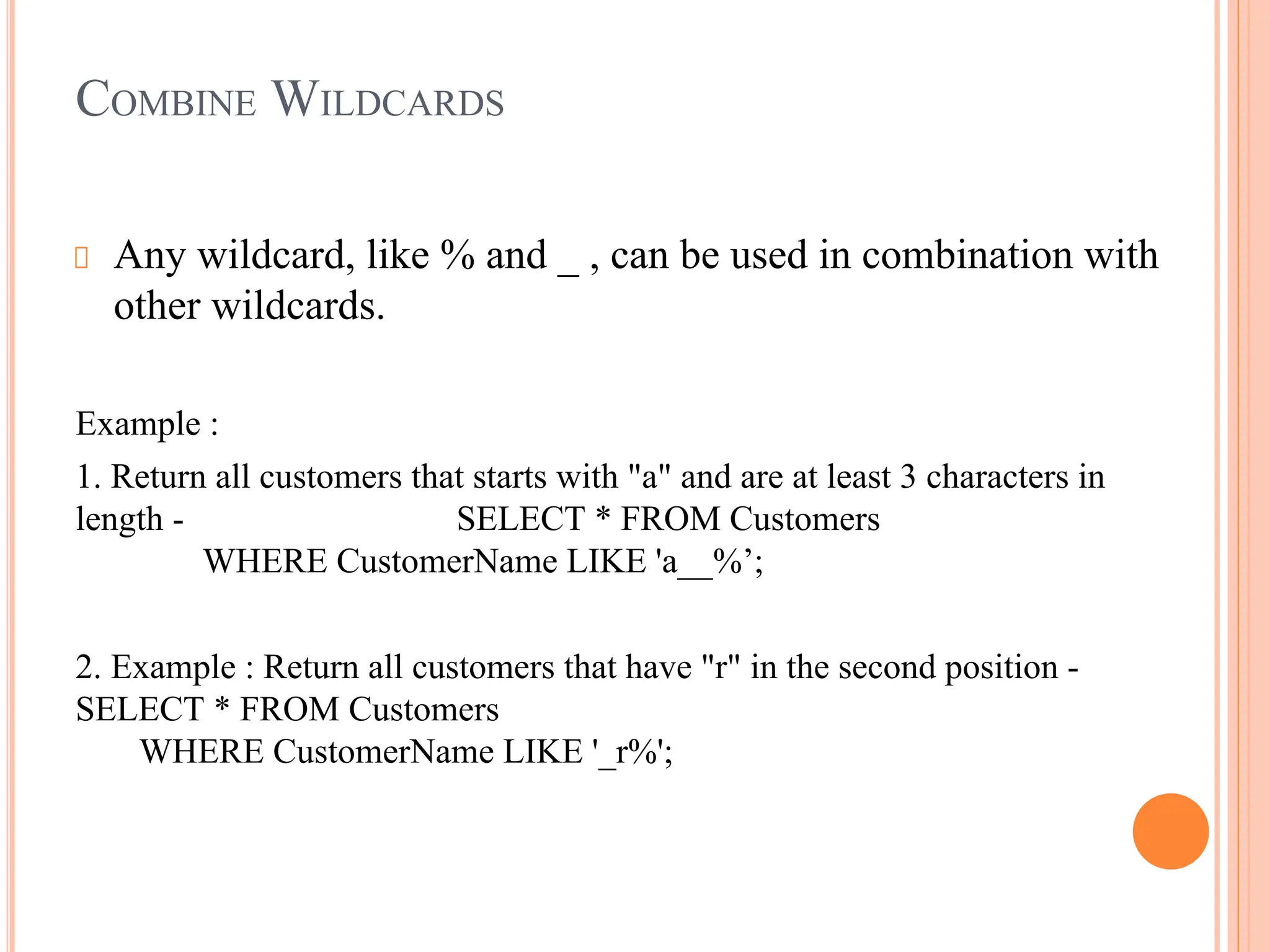 COMBINE WILDCARDS
Any wildcard, like % and _ , can be used in combination with
other wildcards.
Example :
1. Return all customers that starts with "a" and are at least 3 characters in
length - SELECT * FROM Customers
WHERE CustomerName LIKE 'a__%’;
2. Example : Return all customers that have "r" in the second position -
SELECT * FROM Customers
WHERE CustomerName LIKE '_r%';
 