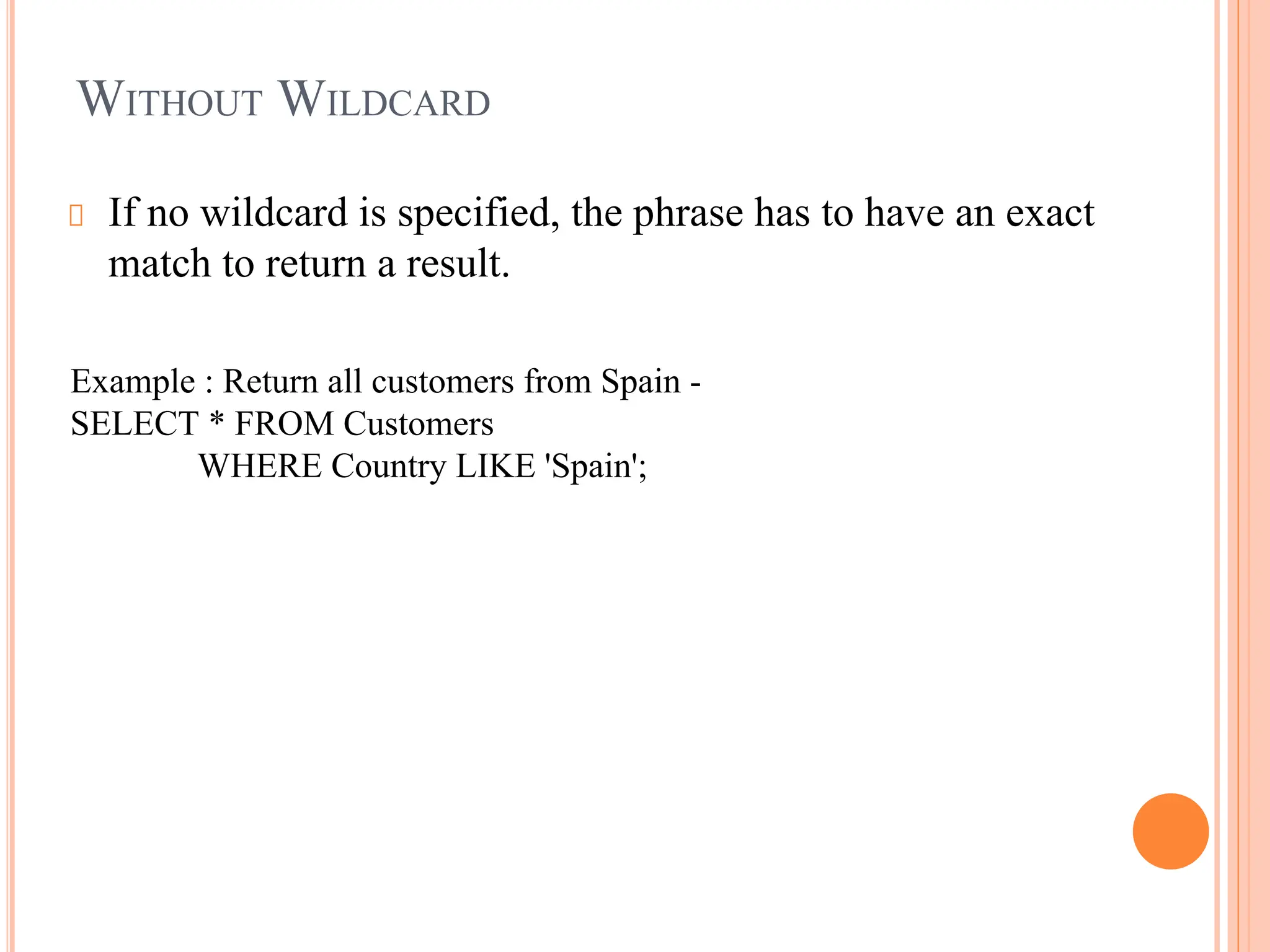 WITHOUT WILDCARD
If no wildcard is specified, the phrase has to have an exact
match to return a result.
Example : Return all customers from Spain -
SELECT * FROM Customers
WHERE Country LIKE 'Spain';
 