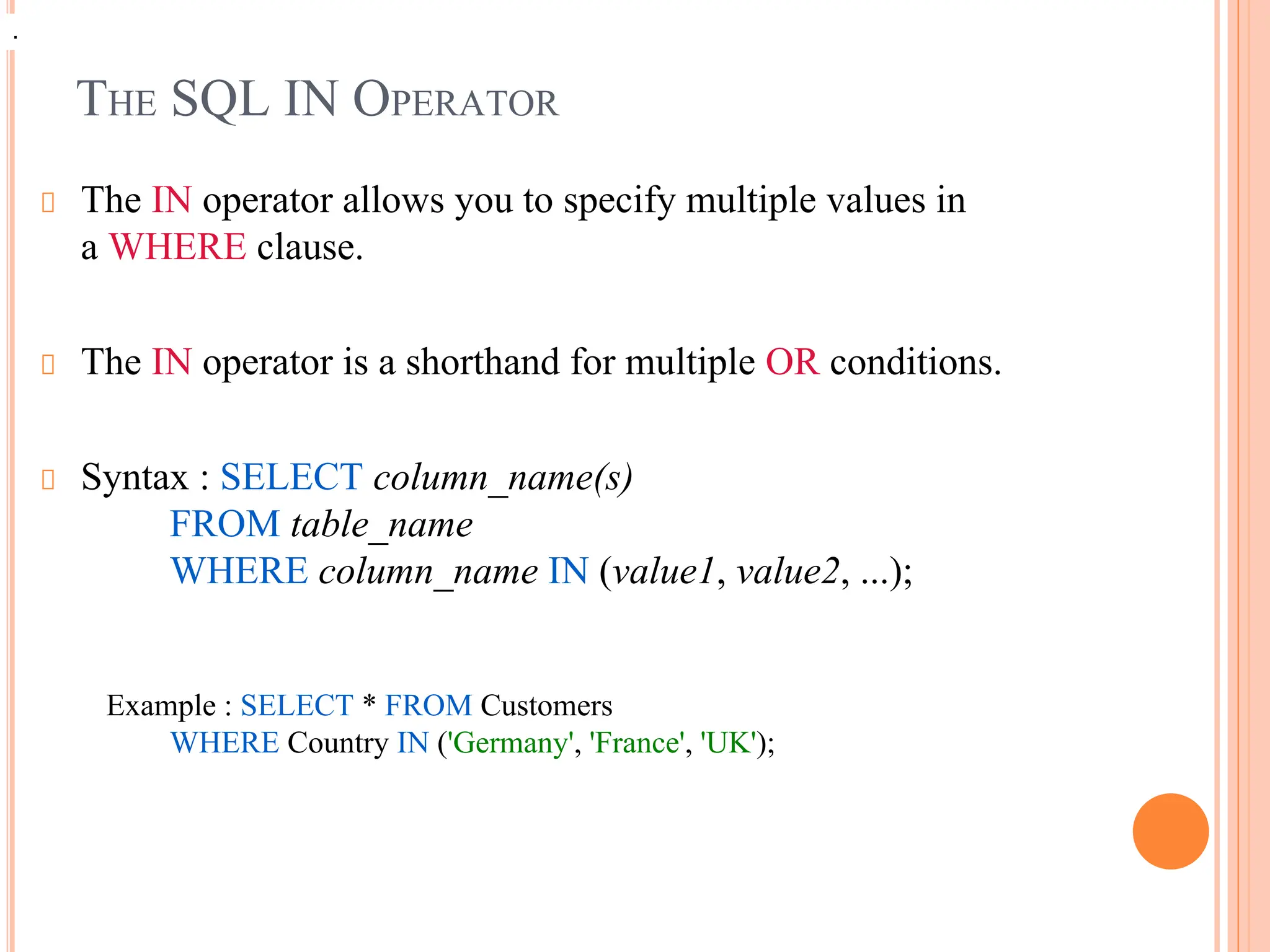 THE SQL IN OPERATOR
The IN operator allows you to specify multiple values in
a WHERE clause.
The IN operator is a shorthand for multiple OR conditions.
Syntax : SELECT column_name(s)
FROM table_name
WHERE column_name IN (value1, value2, ...);
Example : SELECT * FROM Customers
WHERE Country IN ('Germany', 'France', 'UK');
.
 